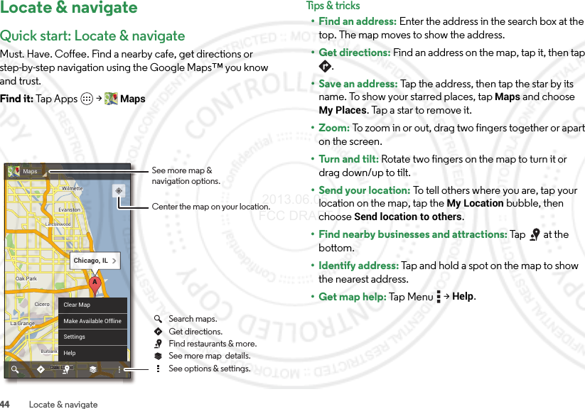 44 Locate &amp; navigateLocate &amp; navigateQuick start: Locate &amp; navigateMust. Have. Coffee. Find a nearby cafe, get directions or step-by-step navigation using the Google Maps™ you know and trust.Find it: Tap Apps  &gt;MapsChicagoChicagoOak ParkOak ParkCiceroCiceroOak LawnEvanstonEvanstonLa GrangeLa GrangeWilmetteWilmetteBurbankBurbankLincolnwoodLincolnwoodChicagoOak ParkCiceroOak LawnEvanstonLa GrangeWilmetteBurbankLincolnwoodChicago, ILAnnnwwwkk kOak Laak LaOOOaLawnLawLawLawaOaOOak LawnwwawwwawawawaClear MapMake Available OfflineSettingsHelpMaps See more map &amp;navigation options.Center the map on your location.See more map  details.Get directions.Search maps.See options &amp; settings.Find restaurants &amp; more.Tips &amp; tr i cks• Find an address: Enter the address in the search box at the top. The map moves to show the address.• Get directions: Find an address on the map, tap it, then tap .• Save an address: Tap the address, then tap the star by its name. To show your starred places, tapMaps and choose My Places. Tap a star to remove it.• Zoom: To zoom in or out, drag two fingers together or apart on the screen.• Turn and tilt: Rotate two fingers on the map to turn it or drag down/up to tilt.• Send your location: To tell others where you are, tap your location on the map, tap the My Location bubble, then choose Send location to others.• Find nearby businesses and attractions: Tap at the bottom.• Identify address: Tap and hold a spot on the map to show the nearest address.• Get map help: Ta p  Menu  &gt;Help. 2013.06.05 FCC DRAFT