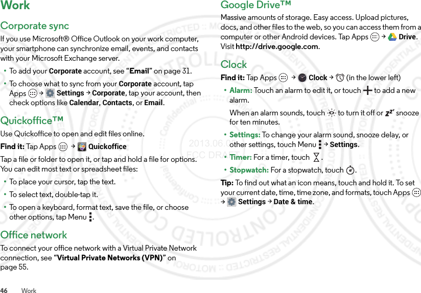 46 WorkWorkCorporate syncIf you use Microsoft® Office Outlook on your work computer, your smartphone can synchronize email, events, and contacts with your Microsoft Exchange server.•To add your Corporate account, see “Email” on page 31.•To choose what to sync from your Corporate account, tap Apps  &gt;Settings &gt;Corporate, tap your account, then check options like Calendar, Contacts, or Email.Quickoffice™Use Quickoffice to open and edit files online.Find it: Tap Apps  &gt;QuickofficeTap a file or folder to open it, or tap and hold a file for options. You can edit most text or spreadsheet files:•To place your cursor, tap the text.•To select text, double-tap it.•To open a keyboard, format text, save the file, or choose other options, tap Menu .Office networkTo connect your office network with a Virtual Private Network connection, see “Virtual Private Networks (VPN)” on page 55.Google Drive™Massive amounts of storage. Easy access. Upload pictures, docs, and other files to the web, so you can access them from a computer or other Android devices. Tap Apps  &gt;Drive. Visit http://drive.google.com.ClockFind it: Tap Apps  &gt;Clock &gt;   (in the lower left)•Alarm: Touch an alarm to edit it, or touch  to add a new alarm.When an alarm sounds, touch  to turn it off or  snooze for ten minutes.• Settings: To change your alarm sound, snooze delay, or other settings, touch Menu  &gt;Settings.•Timer: For a timer, touch .•Stopwatch: For a stopwatch, touch .Tip : To find out what an icon means, touch and hold it. To set your current date, time, time zone, and formats, touch Apps  &gt;Settings &gt; Date &amp; time. 2013.06.05 FCC DRAFT