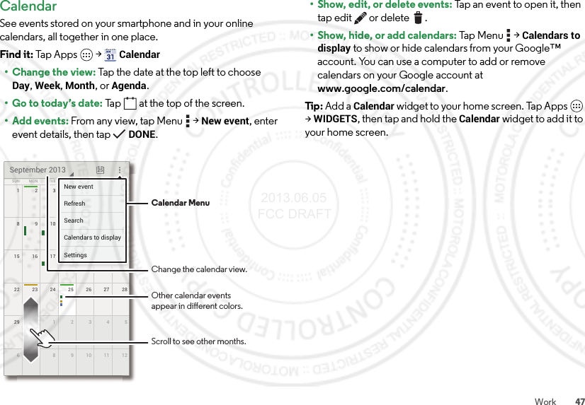 47WorkCalendarSee events stored on your smartphone and in your online calendars, all together in one place.Find it: Tap Apps  &gt;Calendar• Change the view: Tap the date at the top left to choose Day, Week, Month, or Agenda.• Go to today’s date: Tap  at the top of the screen.•Add events: From any view, tap Menu  &gt;New event, enter event details, then tap DONE.172345622 2823 24 25 262729 530 1234612789101115 2116 17 18 19 20814910111213SUN FRITHUWEDTUEMON SATSeptember 2013257777777345621111171819201444444440111213FRFRFRIIITHTHTHUUUWEWEWEDDDESASASATTTTTTNew eventSettingsCalendars to displaySearchRefreshCalendar MenuChange the calendar view.Other calendar eventsappear in dierent colors.Scroll to see other months.• Show, edit, or delete events: Tap an event to open it, then tap edit  or delete .• Show, hide, or add calendars: Tap Menu  &gt;Calendars to display to show or hide calendars from your Google™ account. You can use a computer to add or remove calendars on your Google account at www.google.com/calendar.Tip : Add a Calendar widget to your home screen. Tap Apps  &gt;WIDGETS, then tap and hold the Calendar widget to add it to your home screen. 2013.06.05 FCC DRAFT