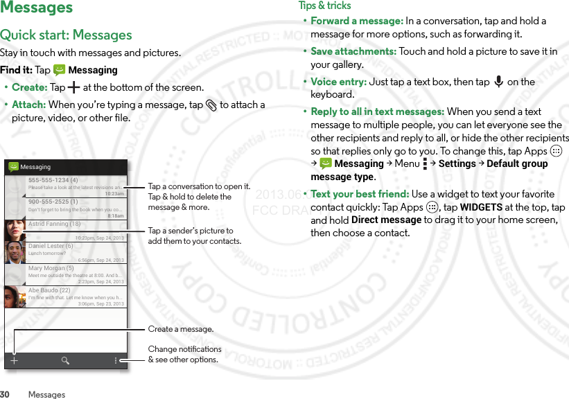 30 MessagesMessagesQuick start: MessagesStay in touch with messages and pictures.Find it: Ta p  Messaging•Create: Tap  at the bottom of the screen.• Attach: When you’re typing a message, tap  to attach a picture, video, or other file.Please take a look at the latest revisions an..10:23am555-555-1234 (4)10:23pm, Sep 24, 2013Astrid Fanning (18)Don’t forget to bring the book when you co...8:18am900-555-2525 (1)Lunch tomorrow?6:56pm, Sep 24, 2013Daniel Lester (6)Meet me outside the theatre at 8:00. And b...2:23pm, Sep 24, 2013Mary Morgan (5)I’m fine with that. Let me know when you h...3:06pm, Sep 23, 2013Abe Baudo (22)MessagingTap a sender’s picture toadd them to your contacts.Tap a conversation to open it. Tap &amp; hold to delete themessage &amp; more.Create a message.Change notications&amp; see other options.Tips &amp; tr i cks• Forward a message: In a conversation, tap and hold a message for more options, such as forwarding it.• Save attachments: Touch and hold a picture to save it in your gallery.•Voice entry: Just tap a text box, then tap on the keyboard.• Reply to all in text messages: When you send a text message to multiple people, you can let everyone see the other recipients and reply to all, or hide the other recipients so that replies only go to you. To change this, tap Apps  &gt;Messaging &gt;Menu  &gt;Settings &gt;Default group message type.• Text your best friend: Use a widget to text your favorite contact quickly: Tap Apps , tap WIDGETS at the top, tap and hold Direct message to drag it to your home screen, then choose a contact. 2013.06.05 FCC DRAFT