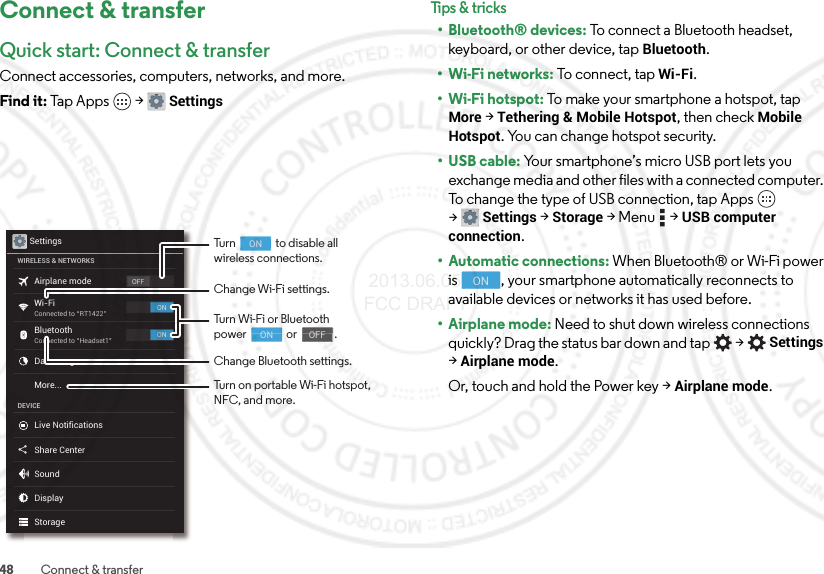 48 Connect &amp; transferConnect &amp; transferQuick start: Connect &amp; transferConnect accessories, computers, networks, and more.Find it: Tap Apps  &gt;SettingsSettingsWIRELESS &amp; NETWORKSDEVICEOFFONONAirplane modeWi-FiConnected to “RT1422”Connected to “Headset1”BluetoothData usageLive NotificationsShare CenterSoundDisplayStorageMore...Change Wi-Fi settings.Change Bluetooth settings.Turn Wi-Fi or Bluetoothpower                or               .                                     ON                                    OFFTurn                to disable allwireless connections.Turn on portable Wi-Fi hotspot, NFC, and more.                                     ONTips &amp; tr i cks• Bluetooth® devices: To connect a Bluetooth headset, keyboard, or other device, tap Bluetooth.•Wi-Fi networks: To connect, tap Wi-Fi.• Wi-Fi hotspot: To make your smartphone a hotspot, tap More &gt;Tethering &amp; Mobile Hotspot, then check Mobile Hotspot. You can change hotspot security.•USB cable: Your smartphone’s micro USB port lets you exchange media and other files with a connected computer. To change the type of USB connection, tap Apps  &gt;Settings &gt;Storage &gt;Menu  &gt;USB computer connection.• Automatic connections: When Bluetooth® or Wi-Fi power is  , your smartphone automatically reconnects to available devices or networks it has used before.• Airplane mode: Need to shut down wireless connections quickly? Drag the status bar down and tap  &gt;Settings &gt;Airplane mode. Or, touch and hold the Power key &gt;Airplane mode.ON 2013.06.05 FCC DRAFT