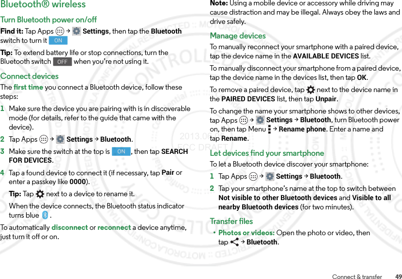 49Connect &amp; transferBluetooth® wirelessTurn Bluetooth power on/offFind it: Tap Apps  &gt;Settings, then tap the Bluetooth switch to turn itTip: To extend battery life or stop connections, turn the Bluetooth switch  when you’re not using it.Connect devicesThe first time you connect a Bluetooth device, follow these steps:  1Make sure the device you are pairing with is in discoverable mode (for details, refer to the guide that came with the device).2Tap Apps  &gt;Settings &gt;Bluetooth.3Make sure the switch at the top is  , then tap SEARCH FOR DEVICES.4Tap a found device to connect it (if necessary, tap Pair or enter a passkey like 0000).Tip: Tap next to a device to rename it.When the device connects, the Bluetooth status indicator turns blue .To automatically disconnect or reconnect a device anytime, just turn it off or on.ONOFFONNote: Using a mobile device or accessory while driving may cause distraction and may be illegal. Always obey the laws and drive safely.Manage devicesTo manually reconnect your smartphone with a paired device, tap the device name in the AVAILABLE DEVICES list.To manually disconnect your smartphone from a paired device, tap the device name in the devices list, then tapOK.To remove a paired device, tap   next to the device name in the PAIRED DEVICES list, then tap Unpair.To change the name your smartphone shows to other devices, tap Apps  &gt;Settings &gt;Bluetooth, turn Bluetooth power on, then tap Menu  &gt;Rename phone. Enter a name and tapRename.Let devices find your smartphoneTo let a Bluetooth device discover your smartphone:  1Tap Apps  &gt;Settings &gt;Bluetooth.2Tap your smartphone’s name at the top to switch between Not visible to other Bluetooth devices and Visible to all nearby Bluetooth devices (for two minutes).Transfer files•Photos or videos: Open the photo or video, then tap &gt;Bluetooth. 2013.06.05 FCC DRAFT