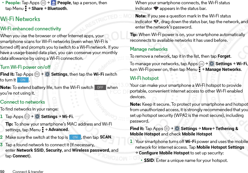 50 Connect &amp; transfer• People: Tap Apps  &gt;People, tap a person, then tap Menu  &gt;Share &gt;Bluetooth.Wi-Fi NetworksWi-Fi enhanced connectivityWhen you use the browser or other Internet apps, your smartphone scans for Wi-Fi networks (even when Wi-Fi is turned off) and prompts you to switch to a Wi-Fi network. If you have a usage-based data plan, you can conserve your monthly data allowance by using a Wi-Fi connection.Turn Wi-Fi power on/offFind it: Tap Apps  &gt;Settings, then tap the Wi-Fi switch to turn it  .Note: To extend battery life, turn the Wi-Fi switch   when you’re not using it.Connect to networksTo find networks in your range:  1Tap Apps  &gt;Settings &gt;Wi-Fi.Tip: To show your smartphone’s MAC address and Wi-Fi settings, tap Menu  &gt;Advanced.2Make sure the switch at the top is  , then tap SCAN.3Tap a found network to connect it (if necessary, enterNetwork SSID, Security, and Wireless password, and tap Connect).ONOFFONWhen your smartphone connects, the Wi-Fi status indicator appears in the status bar.Note: If you see a question mark in the Wi-Fi status indicator , drag down the status bar, tap the network, and enter the network’s password.Tip : When Wi-Fi power is on, your smartphone automatically reconnects to available networks it has used before.Manage networksTo remove a network, tap it in the list, then tap Forget.To manage your networks, tap Apps  &gt;Settings &gt;Wi-Fi, turn Wi-Fi power on, then tap Menu  &gt;Manage Networks.Wi-Fi hotspotYour can make your smartphone a Wi-Fi hotspot to provide portable, convenient internet access to other Wi-Fi enabled devices.Note: Keep it secure. To protect your smartphone and hotspot from unauthorized access, it is strongly recommended that you set up hotspot security (WPA2 is the most secure), including password.Find it: Tap Apps  &gt;Settings &gt;More&gt;Tethering &amp; Mobile Hotspot and check Mobile Hotspot  1Your smartphone turns off Wi-Fi power and uses the mobile network for internet access. Tap Mobile Hotspot Settings &gt;Configure Mobile Hotspot to set up security:•SSID: Enter a unique name for your hotspot. 2013.06.05 FCC DRAFT