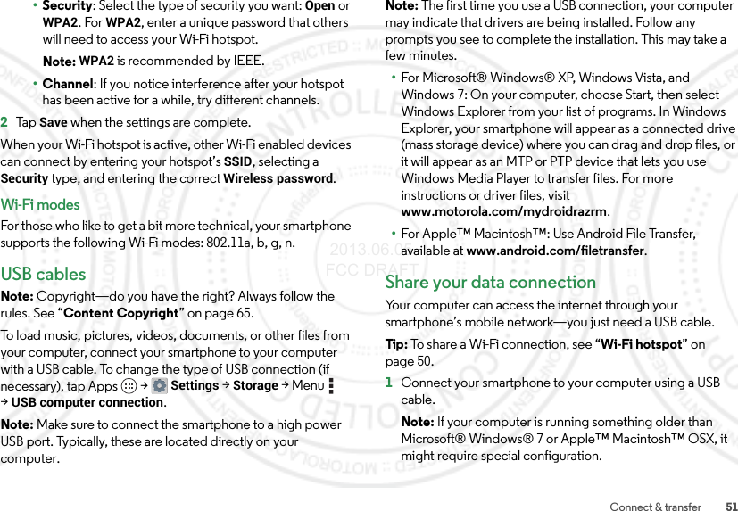 51Connect &amp; transfer•Security: Select the type of security you want: Open or WPA2. For WPA2, enter a unique password that others will need to access your Wi-Fi hotspot.Note: WPA2 is recommended by IEEE.•Channel: If you notice interference after your hotspot has been active for a while, try different channels.2Ta p  Save when the settings are complete.When your Wi-Fi hotspot is active, other Wi-Fi enabled devices can connect by entering your hotspot’s SSID, selecting a Security type, and entering the correct Wireless password.Wi-Fi modesFor those who like to get a bit more technical, your smartphone supports the following Wi-Fi modes: 802.11a, b, g, n.USB cablesNote: Copyright—do you have the right? Always follow the rules. See “Content Copyright” on page 65.To load music, pictures, videos, documents, or other files from your computer, connect your smartphone to your computer with a USB cable. To change the type of USB connection (if necessary), tap Apps  &gt;Settings &gt;Storage &gt;Menu  &gt;USB computer connection.Note: Make sure to connect the smartphone to a high power USB port. Typically, these are located directly on your computer.Note: The first time you use a USB connection, your computer may indicate that drivers are being installed. Follow any prompts you see to complete the installation. This may take a few minutes.•For Microsoft® Windows® XP, Windows Vista, and Windows 7: On your computer, choose Start, then select Windows Explorer from your list of programs. In Windows Explorer, your smartphone will appear as a connected drive (mass storage device) where you can drag and drop files, or it will appear as an MTP or PTP device that lets you use Windows Media Player to transfer files. For more instructions or driver files, visit www.motorola.com/mydroidrazrm.•For Apple™ Macintosh™: Use Android File Transfer, available at www.android.com/filetransfer.Share your data connectionYour computer can access the internet through your smartphone’s mobile network—you just need a USB cable.Tip : To share a Wi-Fi connection, see “Wi-Fi hotspot” on page 50.  1Connect your smartphone to your computer using a USB cable.Note: If your computer is running something older than Microsoft® Windows® 7 or Apple™ Macintosh™ OSX, it might require special configuration. 2013.06.05 FCC DRAFT