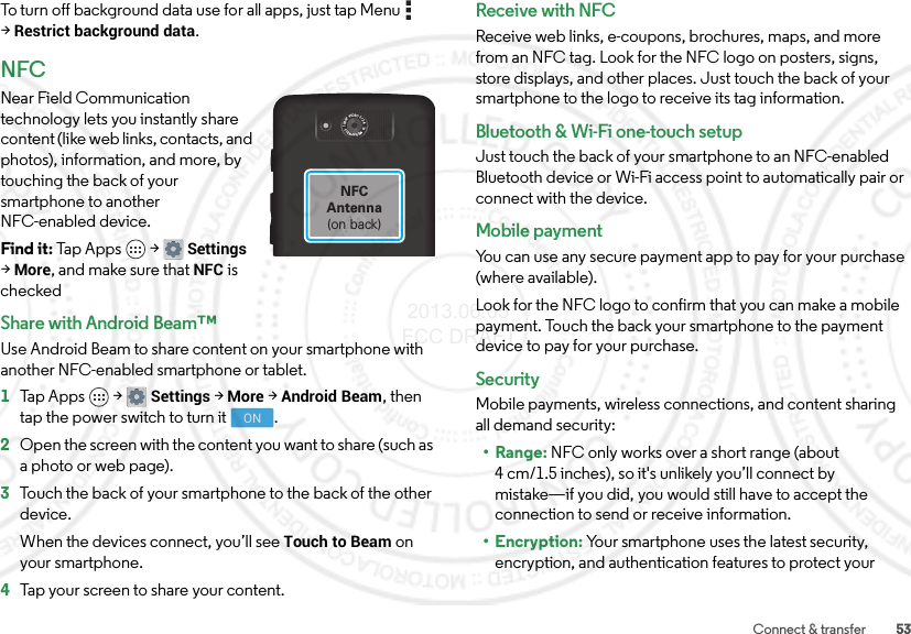 53Connect &amp; transferTo turn off background data use for all apps, just tap Menu  &gt;Restrict background data.NFCNear Field Communication technology lets you instantly share content (like web links, contacts, and photos), information, and more, by touching the back of your smartphone to another NFC-enabled device.Find it: Tap Apps  &gt;Settings &gt;More, and make sure that NFC is checkedShare with Android Beam™Use Android Beam to share content on your smartphone with another NFC-enabled smartphone or tablet.  1Tap Apps  &gt;Settings &gt;More &gt;Android Beam, then tap the power switch to turn it .2Open the screen with the content you want to share (such as a photo or web page).3Touch the back of your smartphone to the back of the other device.When the devices connect, you’ll see Touch to Beam on your smartphone.4Tap your screen to share your content.1080P  VIDEO  f / 2.4   10  MEGAPIXELSNFCAntenna(on back)ONReceive with NFCReceive web links, e-coupons, brochures, maps, and more from an NFC tag. Look for the NFC logo on posters, signs, store displays, and other places. Just touch the back of your smartphone to the logo to receive its tag information.Bluetooth &amp; Wi-Fi one-touch setupJust touch the back of your smartphone to an NFC-enabled Bluetooth device or Wi-Fi access point to automatically pair or connect with the device.Mobile paymentYou can use any secure payment app to pay for your purchase (where available).Look for the NFC logo to confirm that you can make a mobile payment. Touch the back your smartphone to the payment device to pay for your purchase.SecurityMobile payments, wireless connections, and content sharing all demand security:•Range: NFC only works over a short range (about 4 cm/1.5 inches), so it&apos;s unlikely you’ll connect by mistake—if you did, you would still have to accept the connection to send or receive information.• Encryption: Your smartphone uses the latest security, encryption, and authentication features to protect your  2013.06.05 FCC DRAFT