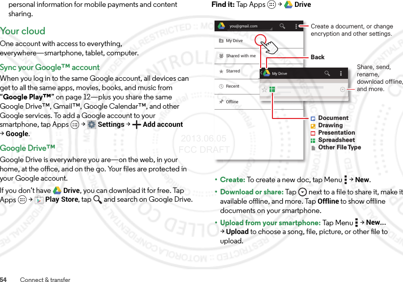 54 Connect &amp; transferpersonal information for mobile payments and content sharing.Yo u r  c l o u dOne account with access to everything, everywhere—smartphone, tablet, computer.Sync your Google™ accountWhen you log in to the same Google account, all devices can get to all the same apps, movies, books, and music from “Google Play™” on page 12—plus you share the same Google Drive™, Gmail™, Google Calendar™, and other Google services. To add a Google account to your smartphone, tap Apps  &gt;Settings &gt;Add account &gt;Google.Google Drive™Google Drive is everywhere you are—on the web, in your home, at the office, and on the go. Your files are protected in your Google account.If you don’t have Drive, you can download it for free. Tap Apps  &gt;Play Store, tap and search on Google Drive.Find it: Tap Apps  &gt;Drive•Create: To create a new doc, tap Menu  &gt;New.• Download or share: Tap  next to a file to share it, make it available offline, and more. Tap Offline to show offline documents on your smartphone.• Upload from your smartphone: Tap Men u  &gt;New... &gt;Upload to choose a song, file, picture, or other file to upload.you@gmail.comMy DriveShared with meStarredRecentOfflineMy DriveCreate a document, or change encryption and other settings.DocumentDrawingPresentationSpreadsheetOther File TypeBackShare, send, rename, download offline, and more. 2013.06.05 FCC DRAFT