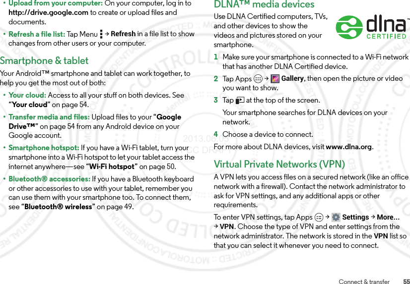 55Connect &amp; transfer• Upload from your computer: On your computer, log in to http://drive.google.com to create or upload files and documents.• Refresh a file list: Ta p M e n u  &gt;Refresh in a file list to show changes from other users or your computer.Smartphone &amp; tabletYour Android™ smartphone and tablet can work together, to help you get the most out of both:• Your cloud: Access to all your stuff on both devices. See “Yo ur  c l o u d” on page 54.• Transfer media and files: Upload files to your “Google Drive™” on page 54 from any Android device on your Google account.• Smartphone hotspot: If you have a Wi-Fi tablet, turn your smartphone into a Wi-Fi hotspot to let your tablet access the internet anywhere—see “Wi-Fi hotspot” on page 50.• Bluetooth® accessories: If you have a Bluetooth keyboard or other accessories to use with your tablet, remember you can use them with your smartphone too. To connect them, see “Bluetooth® wireless” on page 49.DLNA™ media devicesUse DLNA Certified computers, TVs, and other devices to show the videos and pictures stored on your smartphone.  1Make sure your smartphone is connected to a Wi-Fi network that has another DLNA Certified device.2Tap Apps  &gt;Gallery, then open the picture or video you want to show.3Tap   at the top of the screen.Your smartphone searches for DLNA devices on your network.4Choose a device to connect.For more about DLNA devices, visit www.dlna.org.Virtual Private Networks (VPN)A VPN lets you access files on a secured network (like an office network with a firewall). Contact the network administrator to ask for VPN settings, and any additional apps or other requirements.To enter VPN settings, tap Apps  &gt;Settings &gt;More... &gt;VPN. Choose the type of VPN and enter settings from the network administrator. The network is stored in the VPN list so that you can select it whenever you need to connect. 2013.06.05 FCC DRAFT