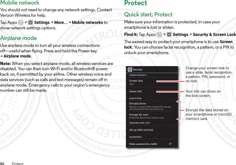 56 ProtectMobile networkYou should not need to change any network settings. Contact Verizon Wireless for help.Tap Apps  &gt;Settings &gt;More... &gt;Mobile networks to show network settings options.Airplane modeUse airplane mode to turn all your wireless connections off—useful when flying. Press and hold the Power key &gt;Airplane mode.Note: When you select airplane mode, all wireless services are disabled. You can then turn Wi-Fi and/or Bluetooth® power back on, if permitted by your airline. Other wireless voice and data services (such as calls and text messages) remain off in airplane mode. Emergency calls to your region’s emergency number can still be made.ProtectQuick start: ProtectMake sure your information is protected, in case your smartphone is lost or stolen.Find it: Tap Apps  &gt;Settings &gt;Security &amp; Screen LockThe easiest way to protect your smartphone is to use Screen lock. You can choose facial recognition, a pattern, or a PIN to unlock your smartphone.SecurityScreen lockSlideEncrypt phoneRequire a numeric PIN or password to decryptyour phone each time you power it onEncrypt SD cardProtect the data on your memory cardSCREEN SECURITYENCRYPTIONSIM/RUIM CARD LOCKOwner infoSet up SIM card lockPASSWORDSMake passwords visibleYour info can show onthe lock screen.Change your screen lock to use a slide, facial recognition, a pattern, PIN, password, or no lock.Encrypt the data stored on your smartphone or microSD memory card. 2013.06.05 FCC DRAFT