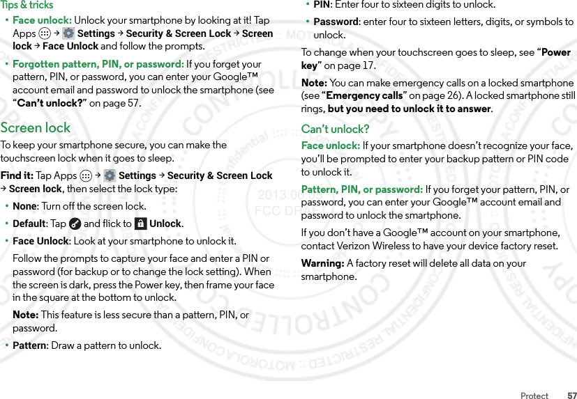 57ProtectTips &amp; tricks•Face unlock: Unlock your smartphone by looking at it! Tap Apps  &gt;Settings &gt;Security &amp; Screen Lock &gt;Screen lock &gt;Face Unlock and follow the prompts.• Forgotten pattern, PIN, or password: If you forget your pattern, PIN, or password, you can enter your Google™ account email and password to unlock the smartphone (see “Can’t unlock?” on page 57.Screen lockTo keep your smartphone secure, you can make the touchscreen lock when it goes to sleep.Find it: Tap Apps  &gt;Settings &gt;Security &amp; Screen Lock &gt;Screen lock, then select the lock type:•None: Turn off the screen lock.•Default: Tap  and flick toUnlock.•Face Unlock: Look at your smartphone to unlock it.Follow the prompts to capture your face and enter a PIN or password (for backup or to change the lock setting). When the screen is dark, press the Power key, then frame your face in the square at the bottom to unlock.Note: This feature is less secure than a pattern, PIN, or password.•Pattern: Draw a pattern to unlock.•PIN: Enter four to sixteen digits to unlock.•Password: enter four to sixteen letters, digits, or symbols to unlock.To change when your touchscreen goes to sleep, see “Power key” on page 17.Note: You can make emergency calls on a locked smartphone (see “Emergency calls” on page 26). A locked smartphone still rings, but you need to unlock it to answer.Can’t unlock?Face unlock: If your smartphone doesn’t recognize your face, you’ll be prompted to enter your backup pattern or PIN code to unlock it.Pattern, PIN, or password: If you forget your pattern, PIN, or password, you can enter your Google™ account email and password to unlock the smartphone.If you don’t have a Google™ account on your smartphone, contact Verizon Wireless to have your device factory reset.Warning: A factory reset will delete all data on your smartphone. 2013.06.05 FCC DRAFT