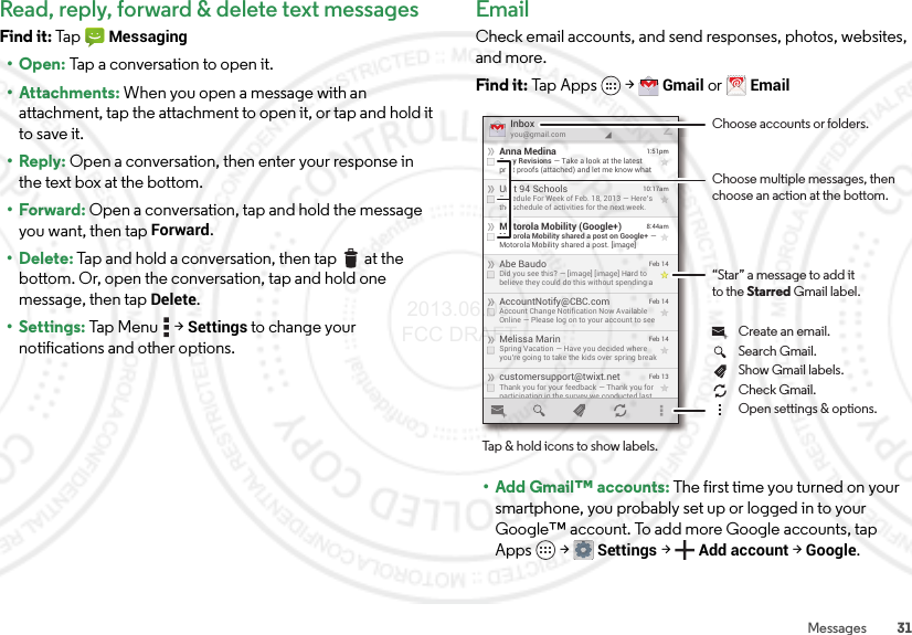 31MessagesRead, reply, forward &amp; delete text messagesFind it: Ta p  Messaging•Open: Tap a conversation to open it.• Attachments: When you open a message with an attachment, tap the attachment to open it, or tap and hold it to save it.• Reply: Open a conversation, then enter your response in the text box at the bottom.•Forward: Open a conversation, tap and hold the message you want, then tapForward.• Delete: Tap and hold a conversation, then tap  at the bottom. Or, open the conversation, tap and hold one message, then tap Delete. • Settings: Tap  M e n u  &gt;Settings to change your notifications and other options.EmailCheck email accounts, and send responses, photos, websites, and more.Find it: Tap Apps  &gt;Gmail or Email• Add Gmail™ accounts: The first time you turned on your smartphone, you probably set up or logged in to your Google™ account. To add more Google accounts, tap Apps  &gt;Settings &gt;Add account &gt;Google.customersupport@twixt.netThank you for your feedback — Thank you forparticipating in the survey we conducted lastFeb 13Melissa MarinSpring Vacation — Have you decided whereyou’re going to take the kids over spring breakFeb 14AccountNotify@CBC.comAccount Change Notification Now AvailableOnline — Please log on to your account to seeFeb 14Abe BaudoDid you see this? — [image] [image] Hard tobelieve they could do this without spending aFeb 14Motorola Mobility (Google+)Motorola Mobility shared a post on Google+ —Motorola Mobility shared a post. [image]8:44amUnit 94 SchoolsSchedule For Week of Feb. 18, 2013 — Here’sthe schedule of activities for the next week.10:17amAnna MedinaCopy Revisions — Take a look at the latestprint proofs (attached) and let me know what1:51pmInboxyou@gmail.com2Choose accounts or folders.“Star” a message to add itto the Starred Gmail label.Choose multiple messages, then choose an action at the bottom.Tap &amp; hold icons to show labels.Show Gmail labels.Search Gmail.Open settings &amp; options.Check Gmail.Create an email. 2013.06.05 FCC DRAFT