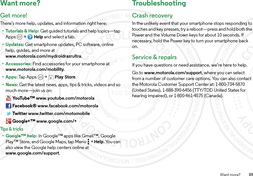 59Want more?Want more?Get more!There’s more help, updates, and information right here:• Tutorials &amp; Help: Get guided tutorials and help topics—tap Apps  &gt;Help and select a tab.•Updates: Get smartphone updates, PC software, online help, guides, and more at www.motorola.com/mydroidrazrultra.• Accessories: Find accessories for your smartphone at www.motorola.com/mobility.•Apps: Tap  A p ps  &gt;Play Store.•News: Get the latest news, apps, tips &amp; tricks, videos and so much more—join us on:Yo uTu b e ™ www.youtube.com/motorolaFacebook® www.facebook.com/motorolaTwitter www.twitter.com/motomobileGoogle+™ www.google.com/+Tips &amp; tricks• Google™ help: In Google™ apps like Gmail™, Google Play™ Store, and Google Maps, tap Menu  &gt;Help. You can also view the Google help centers online at www.google.com/support.TroubleshootingCrash recoveryIn the unlikely event that your smartphone stops responding to touches and key presses, try a reboot—press and hold both the Power and the Volume Down keys for about 10 seconds. If necessary, hold the Power key to turn your smartphone back on.Service &amp; repairsIf you have questions or need assistance, we’re here to help.Go to www.motorola.com/support, where you can select from a number of customer care options. You can also contact the Motorola Customer Support Center at: 1-800-734-5870 (United States), 1-888-390-6456 (TTY/TDD United States for hearing impaired), or 1-800-461-4575 (Canada). 2013.06.05 FCC DRAFT