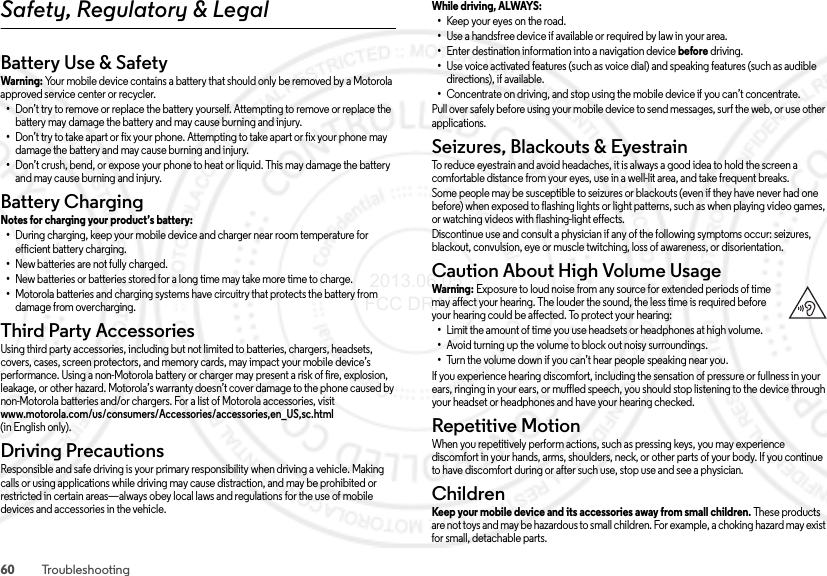 60 TroubleshootingSafety, Regulatory &amp; LegalBattery Use &amp; SafetyBattery Us e &amp; SafetyWarni ng: Your mobile device contains a battery that should only be removed by a Motorola approved service center or recycler.•Don’t try to remove or replace the battery yourself. Attempting to remove or replace the battery may damage the battery and may cause burning and injury.•Don’t try to take apart or fix your phone. Attempting to take apart or fix your phone may damage the battery and may cause burning and injury.•Don’t crush, bend, or expose your phone to heat or liquid. This may damage the battery and may cause burning and injury.Battery ChargingBattery ChargingNotes for charging your product’s battery: •During charging, keep your mobile device and charger near room temperature for efficient battery charging.•New batteries are not fully charged.•New batteries or batteries stored for a long time may take more time to charge.•Motorola batteries and charging systems have circuitry that protects the battery from damage from overcharging.Third Party AccessoriesThird Party  Accessorie sUsing third party accessories, including but not limited to batteries, chargers, headsets, covers, cases, screen protectors, and memory cards, may impact your mobile device’s performance. Using a non-Motorola battery or charger may present a risk of fire, explosion, leakage, or other hazard. Motorola’s warranty doesn’t cover damage to the phone caused by non-Motorola batteries and/or chargers. For a list of Motorola accessories, visit www.motorola.com/us/consumers/Accessories/accessories,en_US,sc.html (in English only).Driving PrecautionsDriving  PrecautionsResponsible and safe driving is your primary responsibility when driving a vehicle. Making calls or using applications while driving may cause distraction, and may be prohibited or restricted in certain areas—always obey local laws and regulations for the use of mobile devices and accessories in the vehicle.While driving, ALWAYS: •Keep your eyes on the road.•Use a handsfree device if available or required by law in your area.•Enter destination information into a navigation device before driving.•Use voice activated features (such as voice dial) and speaking features (such as audible directions), if available.•Concentrate on driving, and stop using the mobile device if you can’t concentrate.Pull over safely before using your mobile device to send messages, surf the web, or use other applications.Seizures, Blackouts &amp; EyestrainSeizures, Blackouts &amp; EyestrainTo reduce eyestrain and avoid headaches, it is always a good idea to hold the screen a comfortable distance from your eyes, use in a well-lit area, and take frequent breaks.Some people may be susceptible to seizures or blackouts (even if they have never had one before) when exposed to flashing lights or light patterns, such as when playing video games, or watching videos with flashing-light effects.Discontinue use and consult a physician if any of the following symptoms occur: seizures, blackout, convulsion, eye or muscle twitching, loss of awareness, or disorientation.Caution About High Volume UsageHigh VolumeWarning : Exposure to loud noise from any source for extended periods of time may affect your hearing. The louder the sound, the less time is required before your hearing could be affected. To protect your hearing:•Limit the amount of time you use headsets or headphones at high volume.•Avoid turning up the volume to block out noisy surroundings.•Turn the volume down if you can’t hear people speaking near you.If you experience hearing discomfort, including the sensation of pressure or fullness in your ears, ringing in your ears, or muffled speech, you should stop listening to the device through your headset or headphones and have your hearing checked.Repetitive MotionRepetitive MotionWhen you repetitively perform actions, such as pressing keys, you may experience discomfort in your hands, arms, shoulders, neck, or other parts of your body. If you continue to have discomfort during or after such use, stop use and see a physician.ChildrenChildr enKeep your mobile device and its accessories away from small children. These products are not toys and may be hazardous to small children. For example, a choking hazard may exist for small, detachable parts. 2013.06.05 FCC DRAFT