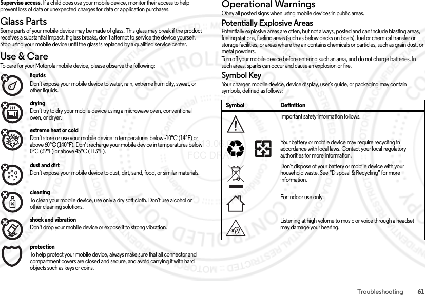 61TroubleshootingSupervise access. If a child does use your mobile device, monitor their access to help prevent loss of data or unexpected charges for data or application purchases.Glass PartsGlass PartsSome parts of your mobile device may be made of glass. This glass may break if the product receives a substantial impact. If glass breaks, don’t attempt to service the device yourself. Stop using your mobile device until the glass is replaced by a qualified service center.Use &amp; CareUse &amp; C areTo care for your Motorola mobile device, please observe the following:liquids Don’t expose your mobile device to water, rain, extreme humidity, sweat, or other liquids.drying Don’t try to dry your mobile device using a microwave oven, conventional oven, or dryer.extreme heat or cold Don’t store or use your mobile device in temperatures below -10°C (14°F) or above 60°C (140°F). Don’t recharge your mobile device in temperatures below 0°C (32°F) or above 45°C (113°F).dust and dirt Don’t expose your mobile device to dust, dirt, sand, food, or similar materials.cleaning To clean your mobile device, use only a dry soft cloth. Don’t use alcohol or other cleaning solutions.shock and vibration Don’t drop your mobile device or expose it to strong vibration.protection To help protect your mobile device, always make sure that all connector and compartment covers are closed and secure, and avoid carrying it with hard objects such as keys or coins.Operational WarningsOpe rat io nal Wa rn ing sObey all posted signs when using mobile devices in public areas.Potentially Explosive AreasPotentially explosive areas are often, but not always, posted and can include blasting areas, fueling stations, fueling areas (such as below decks on boats), fuel or chemical transfer or storage facilities, or areas where the air contains chemicals or particles, such as grain dust, or metal powders.Turn off your mobile device before entering such an area, and do not charge batteries. In such areas, sparks can occur and cause an explosion or fire.Symbol KeyYour charger, mobile device, device display, user’s guide, or packaging may contain symbols, defined as follows:Symbol DefinitionImportant safety information follows.Your battery or mobile device may require recycling in accordance with local laws. Contact your local regulatory authorities for more information.Don’t dispose of your battery or mobile device with your household waste. See “Disposal &amp; Recycling” for more information.For indoor use only.Listening at high volume to music or voice through a headset may damage your hearing.032374o032375o 2013.06.05 FCC DRAFT