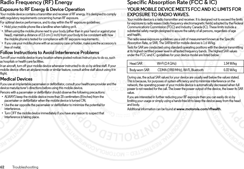 62 TroubleshootingRadio Frequency (RF) EnergyRF EnergyExposure to RF Energy &amp; Device OperationYour mobile device contains a transmitter and receiver of RF energy. It is designed to comply with regulatory requirements concerning human RF exposure.For optimal device performance, and to stay within the RF exposure guidelines:•Hold your mobile phone like a landline when talking on it.•When using the mobile phone next to your body (other than in your hand or against your head), maintain a distance of 2.5 cm (1inch) from your body to be consistent with how the mobile phone is tested for compliance with RF exposure requirements.•If you use your mobile phone with an accessory case or holder, make sure the accessory is free of metal.Follow Instructions to Avoid Interference ProblemsTurn off your mobile device in any location where posted notices instruct you to do so, such as hospitals or health care facilities.In an aircraft, turn off your mobile device whenever instructed to do so by airline staff. If your mobile device offers an airplane mode or similar feature, consult airline staff about using it in flight.Medical DevicesIf you use an implantable pacemaker or defibrillator, consult your healthcare provider and the device manufacturer’s directions before using this mobile device.Persons with a pacemaker or defibrillator should observe the following precautions:•ALWAYS keep the mobile device more than 20 centimeters (8 inches) from the pacemaker or defibrillator when the mobile device is turned ON.•Use the ear opposite the pacemaker or defibrillator to minimize the potential for interference.•Turn OFF the mobile device immediately if you have any reason to suspect that interference is taking place.Specific Absorption Rate (FCC &amp; IC)SAR (FCC  &amp; IC)YOUR MOBILE DEVICE MEETS FCC AND IC LIMITS FOR EXPOSURE TO RADIO WAVES.Your mobile device is a radio transmitter and receiver. It is designed not to exceed the limits for exposure to radio waves (radio frequency electromagnetic fields) adopted by the Federal Communications Commission (FCC) and Industry Canada (IC). These limits include a substantial safety margin designed to assure the safety of all persons, regardless of age and health.The radio wave exposure guidelines use a unit of measurement known as the Specific Absorption Rate, or SAR. The SAR limit for mobile devices is 1.6 W/kg.Tests for SAR are conducted using standard operating positions with the device transmitting at its highest certified power level in all tested frequency bands. The highest SAR values under the FCC and IC guidelines for your device model are listed below:During use, the actual SAR values for your device are usually well below the values stated. This is because, for purposes of system efficiency and to minimize interference on the network, the operating power of your mobile device is automatically decreased when full power is not needed for the call. The lower the power output of the device, the lower its SAR value.If you are interested in further reducing your RF exposure then you can easily do so by limiting your usage or simply using a hands-free kit to keep the device away from the head and body.Additional information can be found at www.motorola.com/rfhealth.Head SAR                         Wi-Fi (2.4 GHz)                                                                                1.54 W/kgBody-worn SAR              CDMA (1900 MHz), Wi-Fi, Bluetooth                                  0.32 W/kg 2013.06.05 FCC DRAFT