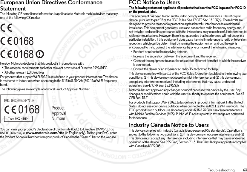 63TroubleshootingEuropean Union Directives Conformance StatementEU ConformanceThe following CE compliance information is applicable to Motorola mobile devices that carry one of the following CE marks:Hereby, Motorola declares that this product is in compliance with:•The essential requirements and other relevant provisions of Directive 1999/5/EC•All other relevant EU DirectivesFor products that support Wi-Fi 802.11a (as defined in your product information): This device is restricted to indoor use when operating in the 5.15 to 5.25 GHz (802.11a) Wi-Fi frequency band.The following gives an example of a typical Product Approval Number:You can view your product’s Declaration of Conformity (DoC) to Directive 1999/5/EC (to R&amp;TTE Directive) at www.motorola.com/rtte (in English only). To find your DoC, enter the Product Approval Number from your product’s label in the “Search” bar on the website.016801680168 Product Approval NumberFCC Notice to UsersFCC Notic eThe following statement applies to all products that bear the FCC logo and/or FCC ID on the product label. This equipment has been tested and found to comply with the limits for a Class B digital device, pursuant to part 15 of the FCC Rules. See 47 CFR Sec. 15.105(b). These limits are designed to provide reasonable protection against harmful interference in a residential installation. This equipment generates, uses and can radiate radio frequency energy and, if not installed and used in accordance with the instructions, may cause harmful interference to radio communications. However, there is no guarantee that interference will not occur in a particular installation. If this equipment does cause harmful interference to radio or television reception, which can be determined by turning the equipment off and on, the user is encouraged to try to correct the interference by one or more of the following measures:•Reorient or relocate the receiving antenna.•Increase the separation between the equipment and the receiver.•Connect the equipment to an outlet on a circuit different from that to which the receiver is connected.•Consult the dealer or an experienced radio/TV technician for help.This device complies with part 15 of the FCC Rules. Operation is subject to the following two conditions: (1) This device may not cause harmful interference, and (2) this device must accept any interference received, including interference that may cause undesired operation. See 47 CFR Sec. 15.19(a)(3).Motorola has not approved any changes or modifications to this device by the user. Any changes or modifications could void the user’s authority to operate the equipment. See 47 CFR Sec. 15.21.For products that support Wi-Fi 802.11a (as defined in product information): In the United States, do not use your device outdoors while connected to an 802.11a Wi-Fi network. The FCC prohibits such outdoor use since frequencies 5.15-5.25 GHz can cause interference with Mobile Satellite Services (MSS). Public Wi-Fi access points in this range are optimized for indoor use.Industry Canada Notice to UsersIndus try Cana da Noti ceThis device complies with Industry Canada licence-exempt RSS standard(s). Operation is subject to the following two conditions: (1) This device may not cause interference and (2) This device must accept any interference, including interference that may cause undesired operation of the device. See RSS-Gen, Section 7.1.3. This Class B digital apparatus complies with Canadian ICES-003. 2013.06.05 FCC DRAFT