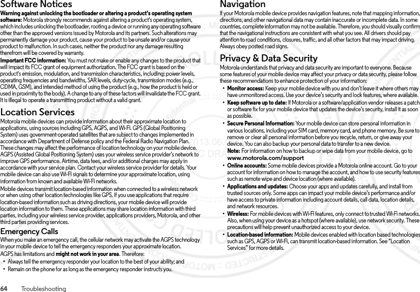 64 TroubleshootingSoftware NoticesSoftware NoticesWarning against unlocking the bootloader or altering a product&apos;s operating system software: Motorola strongly recommends against altering a product&apos;s operating system, which includes unlocking the bootloader, rooting a device or running any operating software other than the approved versions issued by Motorola and its partners. Such alterations may permanently damage your product, cause your product to be unsafe and/or cause your product to malfunction. In such cases, neither the product nor any damage resulting therefrom will be covered by warranty.Important FCC information: You must not make or enable any changes to the product that will impact its FCC grant of equipment authorization. The FCC grant is based on the product&apos;s emission, modulation, and transmission characteristics, including: power levels, operating frequencies and bandwidths, SAR levels, duty-cycle, transmission modes (e.g., CDMA, GSM), and intended method of using the product (e.g., how the product is held or used in proximity to the body). A change to any of these factors will invalidate the FCC grant. It is illegal to operate a transmitting product without a valid grant.Location ServicesLocationMotorola mobile devices can provide information about their approximate location to applications, using sources including GPS, AGPS, and Wi-Fi. GPS (Global Positioning System) uses government-operated satellites that are subject to changes implemented in accordance with Department of Defense policy and the Federal Radio Navigation Plan. These changes may affect the performance of location technology on your mobile device. AGPS (Assisted Global Positioning System) uses your wireless service provider’s network to improve GPS performance. Airtime, data fees, and/or additional charges may apply in accordance with your service plan. Contact your wireless service provider for details. Your mobile device can also use Wi-Fi signals to determine your approximate location, using information from known and available Wi-Fi networks.Mobile devices transmit location-based information when connected to a wireless network or when using other location technologies like GPS. If you use applications that require location-based information such as driving directions, your mobile device will provide location information to them. These applications may share location information with third parties, including your wireless service provider, applications providers, Motorola, and other third parties providing services.Emergency CallsWhen you make an emergency call, the cellular network may activate the AGPS technology in your mobile device to tell the emergency responders your approximate location.AGPS has limitations and might not work in your area. Therefore:•Always tell the emergency responder your location to the best of your ability; and•Remain on the phone for as long as the emergency responder instructs you.NavigationNav ig ati onIf your Motorola mobile device provides navigation features, note that mapping information, directions, and other navigational data may contain inaccurate or incomplete data. In some countries, complete information may not be available. Therefore, you should visually confirm that the navigational instructions are consistent with what you see. All drivers should pay attention to road conditions, closures, traffic, and all other factors that may impact driving. Always obey posted road signs.Privacy &amp; Data SecurityPrivacy &amp; Data Secu rityMotorola understands that privacy and data security are important to everyone. Because some features of your mobile device may affect your privacy or data security, please follow these recommendations to enhance protection of your information:• Monitor access: Keep your mobile device with you and don’t leave it where others may have unmonitored access. Use your device’s security and lock features, where available.• Keep software up to date: If Motorola or a software/application vendor releases a patch or software fix for your mobile device that updates the device’s security, install it as soon as possible.• Secure Personal Information: Your mobile device can store personal information in various locations, including your SIM card, memory card, and phone memory. Be sure to remove or clear all personal information before you recycle, return, or give away your device. You can also backup your personal data to transfer to a new device.Note: For information on how to backup or wipe data from your mobile device, go to www.motorola.com/support•Online accounts: Some mobile devices provide a Motorola online account. Go to your account for information on how to manage the account, and how to use security features such as remote wipe and device location (where available).• Applications and updates: Choose your apps and updates carefully, and install from trusted sources only. Some apps can impact your mobile device’s performance and/or have access to private information including account details, call data, location details, and network resources.•Wireless: For mobile devices with Wi-Fi features, only connect to trusted Wi-Fi networks. Also, when using your device as a hotspot (where available), use network security. These precautions will help prevent unauthorized access to your device.• Location-based information: Mobile devices enabled with location based technologies such as GPS, AGPS or Wi-Fi, can transmit location-based information. See “Location Services” for more details. 2013.06.05 FCC DRAFT