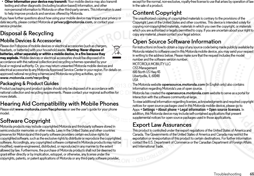 65Troubleshooting• Other information your device may transmit: Your mobile device may also transmit testing and other diagnostic (including location-based) information, and other non-personal information to Motorola or other third-party servers. This information is used to help improve products and services offered by Motorola.If you have further questions about how using your mobile device may impact your privacy or data security, please contact Motorola at privacy@motorola.com, or contact your service provider.Disposal &amp; RecyclingRecyclingMobile Devices &amp; AccessoriesPlease don’t dispose of mobile devices or electrical accessories (such as chargers, headsets, or batteries) with your household waste. Warning: Never dispose of batteries, either separately or within a mobile device, in a fire because they may explode. Mobile devices or electrical accessories should be disposed of in accordance with the national collection and recycling schemes operated by your local or regional authority. Or, you may return unwanted Motorola mobile devices and electrical accessories to any Motorola Approved Service Center in your region. For details on approved national recycling schemes and Motorola recycling activities, go to: www.motorola.com/recyclingPackaging &amp; Product GuidesProduct packaging and product guides should only be disposed of in accordance with national collection and recycling requirements. Please contact your regional authorities for more details.Hearing Aid Compatibility with Mobile PhonesHearing Aid Comp atibilityPlease visit www.motorola.com/hacphones or see the user’s guide for your phone model.Software CopyrightSoftware CopyrightMotorola products may include copyrighted Motorola and third-party software stored in semiconductor memories or other media. Laws in the United States and other countries preserve for Motorola and third-party software providers certain exclusive rights for copyrighted software, such as the exclusive rights to distribute or reproduce the copyrighted software. Accordingly, any copyrighted software contained in Motorola products may not be modified, reverse-engineered, distributed, or reproduced in any manner to the extent allowed by law. Furthermore, the purchase of Motorola products shall not be deemed to grant either directly or by implication, estoppel, or otherwise, any license under the copyrights, patents, or patent applications of Motorola or any third-party software provider, except for the normal, non-exclusive, royalty-free license to use that arises by operation of law in the sale of a product.Content CopyrightConte nt Copyri ghtThe unauthorized copying of copyrighted materials is contrary to the provisions of the Copyright Laws of the United States and other countries. This device is intended solely for copying non-copyrighted materials, materials in which you own the copyright, or materials which you are authorized or legally permitted to copy. If you are uncertain about your right to copy any material, please contact your legal advisor.Open Source Software InformationOSS InformationFor instructions on how to obtain a copy of any source code being made publicly available by Motorola related to software used in this Motorola mobile device, you may send your request in writing to the address below. Please make sure that the request includes the model number and the software version number.MOTOROLA MOBILITY LLCOSS Management600 North US Hwy 45Libertyville, IL 60048USAThe Motorola website opensource.motorola.com (in English only) also contains information regarding Motorola&apos;s use of open source.Motorola has created the opensource.motorola.com website to serve as a portal for interaction with the software community-at-large.To view additional information regarding licenses, acknowledgments and required copyright notices for open source packages used in this Motorola mobile device, please go to Apps &gt;Settings &gt;About phone &gt;Legal information &gt;Open source licenses. In addition, this Motorola device may include self-contained applications that present supplemental notices for open source packages used in those applications.Export Law AssurancesExpo rt L awThis product is controlled under the export regulations of the United States of America and Canada. The Governments of the United States of America and Canada may restrict the exportation or re-exportation of this product to certain destinations. For further information contact the U.S. Department of Commerce or the Canadian Department of Foreign Affairs and International Trade. 2013.06.05 FCC DRAFT