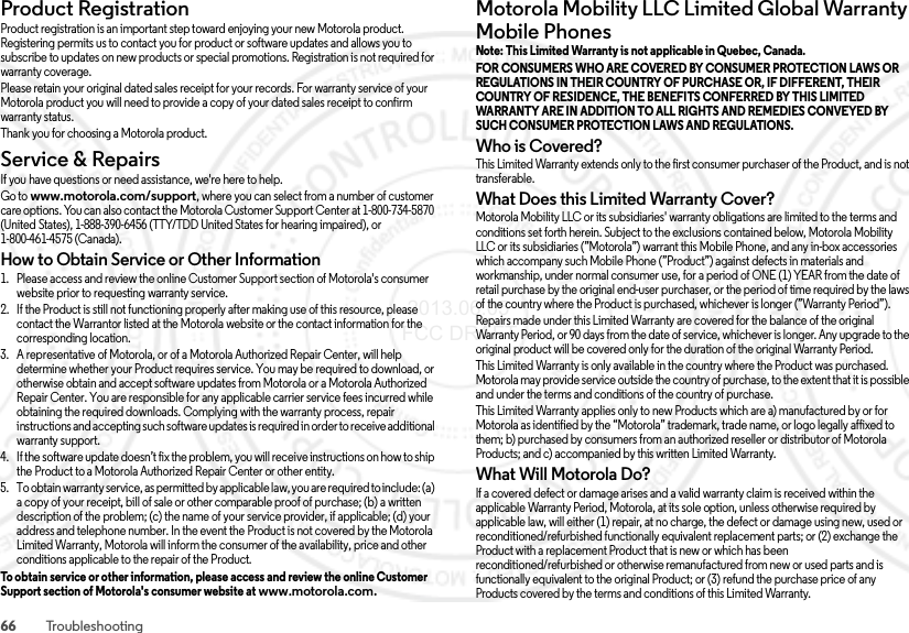 66 TroubleshootingProduct RegistrationRegistrationProduct registration is an important step toward enjoying your new Motorola product. Registering permits us to contact you for product or software updates and allows you to subscribe to updates on new products or special promotions. Registration is not required for warranty coverage.Please retain your original dated sales receipt for your records. For warranty service of your Motorola product you will need to provide a copy of your dated sales receipt to confirm warranty status.Thank you for choosing a Motorola product.Service &amp; RepairsService &amp; Repair sIf you have questions or need assistance, we&apos;re here to help.Go to www.motorola.com/support, where you can select from a number of customer care options. You can also contact the Motorola Customer Support Center at 1-800-734-5870 (United States), 1-888-390-6456 (TTY/TDD United States for hearing impaired), or 1-800-461-4575 (Canada).How to Obtain Service or Other Information  1. Please access and review the online Customer Support section of Motorola&apos;s consumer website prior to requesting warranty service.2. If the Product is still not functioning properly after making use of this resource, please contact the Warrantor listed at the Motorola website or the contact information for the corresponding location.3. A representative of Motorola, or of a Motorola Authorized Repair Center, will help determine whether your Product requires service. You may be required to download, or otherwise obtain and accept software updates from Motorola or a Motorola Authorized Repair Center. You are responsible for any applicable carrier service fees incurred while obtaining the required downloads. Complying with the warranty process, repair instructions and accepting such software updates is required in order to receive additional warranty support.4. If the software update doesn’t fix the problem, you will receive instructions on how to ship the Product to a Motorola Authorized Repair Center or other entity.5. To obtain warranty service, as permitted by applicable law, you are required to include: (a) a copy of your receipt, bill of sale or other comparable proof of purchase; (b) a written description of the problem; (c) the name of your service provider, if applicable; (d) your address and telephone number. In the event the Product is not covered by the Motorola Limited Warranty, Motorola will inform the consumer of the availability, price and other conditions applicable to the repair of the Product.To obtain service or other information, please access and review the online Customer Support section of Motorola&apos;s consumer website at www.motorola.com.Motorola Mobility LLC Limited Global Warranty Mobile PhonesGlob al Warr antyNote: This Limited Warranty is not applicable in Quebec, Canada. FOR CONSUMERS WHO ARE COVERED BY CONSUMER PROTECTION LAWS OR REGULATIONS IN THEIR COUNTRY OF PURCHASE OR, IF DIFFERENT, THEIR COUNTRY OF RESIDENCE, THE BENEFITS CONFERRED BY THIS LIMITED WARRANTY ARE IN ADDITION TO ALL RIGHTS AND REMEDIES CONVEYED BY SUCH CONSUMER PROTECTION LAWS AND REGULATIONS. Who is Covered?This Limited Warranty extends only to the first consumer purchaser of the Product, and is not transferable.What Does this Limited Warranty Cover?Motorola Mobility LLC or its subsidiaries&apos; warranty obligations are limited to the terms and conditions set forth herein. Subject to the exclusions contained below, Motorola Mobility LLC or its subsidiaries (”Motorola”) warrant this Mobile Phone, and any in-box accessories which accompany such Mobile Phone (”Product”) against defects in materials and workmanship, under normal consumer use, for a period of ONE (1) YEAR from the date of retail purchase by the original end-user purchaser, or the period of time required by the laws of the country where the Product is purchased, whichever is longer (”Warranty Period”).Repairs made under this Limited Warranty are covered for the balance of the original Warranty Period, or 90 days from the date of service, whichever is longer. Any upgrade to the original product will be covered only for the duration of the original Warranty Period.This Limited Warranty is only available in the country where the Product was purchased. Motorola may provide service outside the country of purchase, to the extent that it is possible and under the terms and conditions of the country of purchase.This Limited Warranty applies only to new Products which are a) manufactured by or for Motorola as identified by the “Motorola” trademark, trade name, or logo legally affixed to them; b) purchased by consumers from an authorized reseller or distributor of Motorola Products; and c) accompanied by this written Limited Warranty.What Will Motorola Do?If a covered defect or damage arises and a valid warranty claim is received within the applicable Warranty Period, Motorola, at its sole option, unless otherwise required by applicable law, will either (1) repair, at no charge, the defect or damage using new, used or reconditioned/refurbished functionally equivalent replacement parts; or (2) exchange the Product with a replacement Product that is new or which has been reconditioned/refurbished or otherwise remanufactured from new or used parts and is functionally equivalent to the original Product; or (3) refund the purchase price of any Products covered by the terms and conditions of this Limited Warranty. 2013.06.05 FCC DRAFT