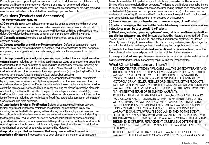 67TroubleshootingProducts, parts and supporting documentation provided to Motorola as part of the warranty process, shall become the property of Motorola, and may not be returned. When a replacement or refund is given, the Product for which the replacement or refund is provided must be returned to Motorola and shall become the property of Motorola.Exclusions (Products and Accessories)This warranty does not apply to:(a) Consumable parts, such as batteries or protective coatings designed to diminish over time unless failure has occurred due to a defect in materials or workmanship. As with all batteries, the maximum capacity of the battery will decrease with time and use; this is not a defect. Only defective batteries and batteries that leak are covered by this warranty.(b) Cosmetic damage, including but not limited to scratches, dents, cracks or other cosmetic damage.(c) Damage caused by use with non-Motorola products. Defects or damage that result from the use of non-Motorola branded or certified Products, accessories or other peripheral equipment, including without limitation housings, parts, or software, are excluded from coverage.(d) Damage caused by accident, abuse, misuse, liquid contact, fire, earthquake or other external causes; including but not limited to: (i) improper usage or operation (e.g. operating the Product outside their permitted or intended uses as defined by Motorola, including but not limited to as set forth by Motorola in the Products&apos; User Manual, Quick Start Guide, Online Tutorials, and other documentation), improper storage (e.g. subjecting the Product to extreme temperatures), abuse or neglect (e.g. broken/bent/missing clips/fasteners/connectors); impact damage (e.g. dropping the Product) (ii) contact with liquids, water, rain, extreme humidity, heavy perspiration or other moisture; sand, food, dirt or similar substances (except for Products sold as resistant to such substances, but only to the extent the damage was not caused by incorrectly securing the phone&apos;s protective elements or subjecting the Product to conditions beyond its stated specifications or limits); (iii) use of the Products for commercial rental purposes; or (iv) external causes or acts which are not the fault of Motorola, including but not limited to flood, fire, earthquake, tornado or other acts of God, are excluded from coverage.(e) Unauthorized Service or Modification. Defects or damage resulting from service, testing, adjustment, installation, maintenance, alteration, or modification in any way, including but not limited to tampering with or altering the software, by someone other than Motorola, or its authorized service centers, are excluded from coverage. Notwithstanding the foregoing, any Product which has had its bootloader unlocked, or whose operating system has been altered, including any failed attempts to unlock the bootloader or alter such operating system, is not covered by this warranty, regardless of whether such modifications are authorized, approved, or otherwise sanctioned by Motorola.(f) A product or part that has been modified in any manner without the written permission of Motorola. Products that have been altered in any manner so as to prevent Motorola from determining whether such Products are covered under the terms of this Limited Warranty are excluded from coverage. The forgoing shall include but not be limited to (i) serial numbers, date tags or other manufacturer coding that has been removed, altered or obliterated; (ii) mismatched or duplicated serial numbers; or (iii) broken seals or other evidence of tampering. Do not open the Product or attempt to repair the Product yourself; such conduct may cause damage that is not covered by this warranty.(g) Normal wear and tear or otherwise due to the normal aging of the Product.(h) Defects, damages, or the failure of the Product due to any communication service or network you subscribe to or use with the Products.(i) All software, including operating system software, third-party software, applications, and all other software of any kind. Software distributed by Motorola is provided “AS-IS” and “AS AVAILABLE,” “WITH ALL FAULTS” and without a warranty of any kind. The Limited Warranty does not apply to any non-Motorola product or any software, even if packaged or sold with the Motorola hardware, unless otherwise required by applicable local law.(j) Products that have been refurbished, reconditioned, or remanufactured, except for Products repaired or replaced pursuant to the terms of this Limited Warranty.If damage is outside the scope of warranty coverage, repair services may be available, but all costs associated with such out of warranty repair will be your responsibility.What Other Limitations are There?•TO THE EXTENT PERMITTED BY APPLICABLE LAW, THIS LIMITED WARRANTY AND THE REMEDIES SET FORTH HEREIN ARE EXCLUSIVE AND IN LIEU OF ALL OTHER WARRANTIES AND REMEDIES, WHETHER ORAL OR WRITTEN, STATUTORY, EXPRESS OR IMPLIED. NO ORAL OR WRITTEN REPRESENTATIONS MADE BY MOTOROLA OR ANY SELLER, RESELLER OR DISTRIBUTOR OF THE PRODUCTS, INCLUDING EMPLOYEES AND AGENTS THEREOF, SHALL CREATE ANY ADDITIONAL WARRANTY OBLIGATIONS, INCREASE THE SCOPE, OR OTHERWISE MODIFY IN ANY MANNER THE TERMS OF THIS LIMITED WARRANTY.•TO THE EXTENT PERMITTED BY APPLICABLE LAW, MOTOROLA SPECIFICALLY DISCLAIMS ANY AND ALL STATUTORY OR IMPLIED WARRANTIES, INCLUDING, WITHOUT LIMITATION, WARRANTIES OF MERCHANTABILITY, FITNESS FOR A PARTICULAR PURPOSE, NONINFRINGEMENT AND ALL WARRANTIES AGAINST HIDDEN OR LATENT DEFECTS. WHERE SUCH STATUTORY OR IMPLIED WARRANTIES CANNOT LAWFULLY BE DISCLAIMED, THEN TO THE EXTENT PERMITTED BY LAW, ALL SUCH WARRANTIES SHALL BE LIMITED IN DURATION TO THE DURATION OF THE EXPRESS LIMITED WARRANTY CONTAINED HEREIN AND THE REMEDIES OF REPAIR, REPLACEMENT, OR REFUND AS DETERMINED BY MOTOROLA IN ITS SOLE DISCRETION SHALL BE THE EXCLUSIVE REMEDY OF THE CONSUMER.•TO THE EXTENT PERMITTED BY APPLICABLE LAW, MOTOROLA DOES NOT WARRANT THAT THE OPERATION OF ANY PRODUCTS OR SOFTWARE COVERED  2013.06.05 FCC DRAFT