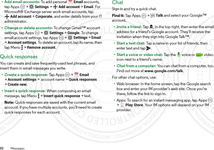 32 Messages• Add email accounts: To a d d  personal Email accounts, tap Apps  &gt;Settings &gt;Add account &gt;Email. For Microsoft® Exchange server work email accounts, tap Add account &gt;Corporate, and enter details from your IT administrator.• Change or delete accounts: To change Gmail™ account settings, tap Apps  &gt;Settings &gt;Google. To change email account settings, tap Apps  &gt;Settings &gt;Email &gt;Account settings. To delete an account, tap its name, then tap Menu  &gt;Remove account.Quick responsesYou can create and save frequently-used text phrases, and insert them in email messages you write.• Create a quick response: Tap  Apps  &gt;Email &gt;Account settings &gt; account name &gt;Quick responses &gt;Create new.• Insert a quick response: When composing an email message, tap Menu  &gt;Insert quick response &gt;text.Note: Quick responses are saved with the current email account. If you have multiple accounts, you’ll need to create quick responses for each account.ChatSign in and try a quick chat.Find it: Tap Apps  &gt;Talk and select your Google™ account.• Invite a friend: Tap in the top right, then enter the email address for a friend’s Google account. They’ll receive the invitation when they sign into Google Talk™.• Start a text chat: Tap a name in your list of friends, then enter text and tap .• Start a voice or video chat: Ta p t h e  vo i ce  o r  vi de o icon next to a friend’s name.• Chat from a computer: You can chat from a computer, too. Find out more at www.google.com/talk.For other chat options, use:•Web browser: In the home screen, tap the Google search box and enter your IM provider’s web site. Once you’re there, follow the link to sign in.•Apps: To search for an instant messaging app, tap Apps  &gt;Play Store. Your IM options will depend on your IM provider. 2013.06.05 FCC DRAFT