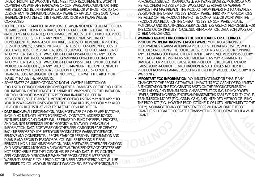 68 TroubleshootingUNDER THIS LIMITED WARRANTY WILL MEET YOUR REQUIREMENTS, WORK IN COMBINATION WITH ANY HARDWARE OR SOFTWARE APPLICATIONS OR THIRD PARTY SERVICES, BE UNINTERRUPTED, ERROR-FREE, OR WITHOUT RISK TO, OR LOSS OF, ANY INFORMATION, DATA, SOFTWARE OR APPLICATIONS CONTAINED THEREIN, OR THAT DEFECTS IN THE PRODUCTS OR SOFTWARE WILL BE CORRECTED.•TO THE EXTENT PERMITTED BY APPLICABLE LAW, IN NO EVENT SHALL MOTOROLA BE LIABLE, WHETHER IN CONTRACT, TORT OR UNDER OTHER LEGAL THEORY (INCLUDING NEGLIGENCE), FOR DAMAGES IN EXCESS OF THE PURCHASE PRICE OF THE PRODUCTS, OR FOR ANY INDIRECT, INCIDENTAL, SPECIAL OR CONSEQUENTIAL DAMAGES OF ANY KIND, OR LOSS OF REVENUE OR PROFITS; LOSS OF BUSINESS; BUSINESS INTERRUPTION; LOSS OF OPPORTUNITY; LOSS OF GOODWILL; LOSS OF REPUTATION; LOSS OF, DAMAGE TO, OR CORRUPTION OF INFORMATION, DATA, SOFTWARE OR APPLICATIONS (INCLUDING ANY COSTS ASSOCIATED WITH RECOVERING, PROGRAMMING, OR REPRODUCING ANY INFORMATION, DATA, SOFTWARE OR APPLICATIONS STORED ON OR USED WITH MOTOROLA PRODUCTS, OR ANY FAILURE TO MAINTAIN THE CONFIDENTIALITY OF ANY INFORMATION OR DATA STORED ON THE PRODUCTS); OR OTHER FINANCIAL LOSS ARISING OUT OF OR IN CONNECTION WITH THE ABILITY OR INABILITY TO USE THE PRODUCTS.•SOME STATES OR JURISDICTIONS DO NOT ALLOW THE LIMITATION OR EXCLUSION OF INCIDENTAL OR CONSEQUENTIAL DAMAGES, OR THE EXCLUSION OR LIMITATION ON THE LENGTH OF AN IMPLIED WARRANTY, OR THE LIMITATION OR EXCLUSION OF DAMAGES FOR PERSONAL INJURIES CAUSED BY NEGLIGENCE, SO THE ABOVE LIMITATIONS OR EXCLUSIONS MAY NOT APPLY TO YOU. THIS WARRANTY GIVES YOU SPECIFIC LEGAL RIGHTS, AND YOU MAY ALSO HAVE OTHER RIGHTS THAT VARY FROM STATE OR JURISDICTION.•DATA BACKUP: ALL INFORMATION, DATA, SOFTWARE OR OTHER APPLICATIONS, INCLUDING BUT NOT LIMITED TO PERSONAL CONTACTS, ADDRESS BOOKS, PICTURES, MUSIC AND GAMES WILL BE ERASED DURING THE REPAIR PROCESS, AND CAN NOT BE REINSTALLED BY MOTOROLA. TO AVOID LOSING SUCH INFORMATION, DATA, SOFTWARE OR OTHER APPLICATIONS PLEASE CREATE A BACK UP BEFORE YOU DELIVER YOUR PRODUCT FOR WARRANTY SERVICE, REMOVE ANY CONFIDENTIAL, PROPRIETARY OR PERSONAL INFORMATION AND DISABLE ANY SECURITY PASSWORDS. YOU WILL BE RESPONSIBLE FOR REINSTALLING ALL SUCH INFORMATION, DATA, SOFTWARE, OTHER APPLICATIONS AND PASSWORDS. MOTOROLA AND/OR ITS AUTHORIZED SERVICE CENTERS ARE NOT RESPONSIBLE FOR THE LOSS OR MISUSE OF ANY DATA, FILES, CONTENT, APPLICATIONS AND PROGRAMS WHEN THE PRODUCT IS DELIVERED FOR WARRANTY SERVICE. YOUR PRODUCT OR A REPLACEMENT PRODUCT WILL BE RETURNED TO YOU AS YOUR PRODUCT WAS CONFIGURED WHEN ORIGINALLY PURCHASED, SUBJECT TO APPLICABLE SOFTWARE UPDATES. MOTOROLA MAY INSTALL OPERATING SYSTEM SOFTWARE UPDATES AS PART OF WARRANTY SERVICE THAT MAY PREVENT THE PRODUCT FROM REVERTING TO AN EARLIER VERSION OF THE OPERATING SYSTEM SOFTWARE. THIRD PARTY APPLICATIONS INSTALLED ON THE PRODUCT MAY NOT BE COMPATIBLE OR WORK WITH THE PRODUCT AS A RESULT OF THE OPERATING SYSTEM SOFTWARE UPDATE. MOTOROLA AND ITS AUTHORIZED SERVICE CENTERS ARE NOT RESPONSIBLE FOR THE LOSS OF, OR INABILITY TO USE, SUCH INFORMATION, DATA, SOFTWARE OR OTHER APPLICATIONS.• WARNING AGAINST UNLOCKING THE BOOTLOADER OR ALTERING A PRODUCT&apos;S OPERATING SYSTEM SOFTWARE: MOTOROLA STRONGLY RECOMMENDS AGAINST ALTERING A PRODUCT&apos;S OPERATING SYSTEM, WHICH INCLUDES UNLOCKING THE BOOTLOADER, ROOTING A DEVICE OR RUNNING ANY OPERATING SOFTWARE OTHER THAN THE APPROVED VERSIONS ISSUED BY MOTOROLA AND ITS PARTNERS. SUCH ALTERATIONS MAY PERMANENTLY DAMAGE YOUR PRODUCT, CAUSE YOUR PRODUCT TO BE UNSAFE AND/OR CAUSE YOUR PRODUCT TO MALFUNCTION. IN SUCH CASES, NEITHER THE PRODUCT NOR ANY DAMAGE RESULTING THEREFROM WILL BE COVERED BY THIS WARRANTY.• IMPORTANT FCC INFORMATION: YOU MUST NOT MAKE OR ENABLE ANY CHANGES TO THE PRODUCT THAT WILL IMPACT ITS FCC GRANT OF EQUIPMENT AUTHORIZATION. THE FCC GRANT IS BASED ON THE PRODUCT&apos;S EMISSION, MODULATION, AND TRANSMISSION CHARACTERISTICS, INCLUDING: POWER LEVELS, OPERATING FREQUENCIES AND BANDWIDTHS, SAR LEVELS, DUTY-CYCLE, TRANSMISSION MODES (E.G., CDMA, GSM), AND INTENDED METHOD OF USING THE PRODUCT (E.G., HOW THE PRODUCT IS HELD OR USED IN PROXIMITY TO THE BODY). A CHANGE TO ANY OF THESE FACTORS WILL INVALIDATE THE FCC GRANT. IT IS ILLEGAL TO OPERATE A TRANSMITTING PRODUCT WITHOUT A VALID GRANT. 2013.06.05 FCC DRAFT