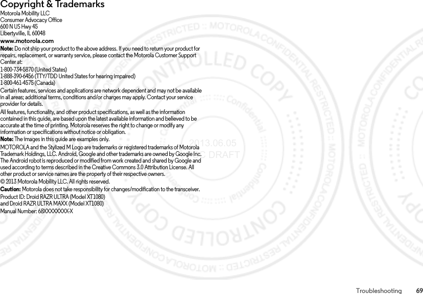 69TroubleshootingCopyright &amp; TrademarksCopyright &amp; TrademarksMotorola Mobility LLCConsumer Advocacy Office600 N US Hwy 45Libertyville, IL 60048www.motorola.comNote: Do not ship your product to the above address. If you need to return your product for repairs, replacement, or warranty service, please contact the Motorola Customer Support Center at:1-800-734-5870 (United States)1-888-390-6456 (TTY/TDD United States for hearing impaired)1-800-461-4575 (Canada)Certain features, services and applications are network dependent and may not be available in all areas; additional terms, conditions and/or charges may apply. Contact your service provider for details.All features, functionality, and other product specifications, as well as the information contained in this guide, are based upon the latest available information and believed to be accurate at the time of printing. Motorola reserves the right to change or modify any information or specifications without notice or obligation.Note: The images in this guide are examples only.MOTOROLA and the Stylized M Logo are trademarks or registered trademarks of Motorola Trademark Holdings, LLC. Android, Google and other trademarks are owned by Google Inc. The Android robot is reproduced or modified from work created and shared by Google and used according to terms described in the Creative Commons 3.0 Attribution License. All other product or service names are the property of their respective owners.© 2013 Motorola Mobility LLC. All rights reserved.Caution: Motorola does not take responsibility for changes/modification to the transceiver.Product ID: Droid RAZR ULTRA (Model XT1080)and Droid RAZR ULTRA MAXX (Model XT1080)Manual Number: 68XXXXXXXX-X 2013.06.05 FCC DRAFT