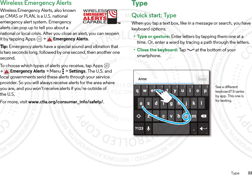 33TypeWireless Emergency AlertsWireless Emergency Alerts, also known as CMAS or PLAN, is a U.S. national emergency alert system. Emergency alerts can pop up to tell you about a national or local crisis. After you close an alert, you can reopen it by tapping Apps  &gt;Emergency Alerts.Tip: Emergency alerts have a special sound and vibration that is two seconds long, followed by one second, then another one second.To choose which types of alerts you receive, tap Apps  &gt;Emergency Alerts &gt;Menu  &gt;Settings. The U.S. and local governments send these alerts through your service provider. So you will always receive alerts for the area where you are, and you won’t receive alerts if you’re outside of the U.S.For more, visit www.ctia.org/consumer_info/safety/.ALERTSWIRELESSCAPABLEEMERGENCYTMTypeQuick start: TypeWhen you tap a text box, like in a message or search, you have keyboard options.• Type or gesture: Enter letters by tapping them one at a time. Or, enter a word by tracing a path through the letters.•Close the keyboard: Tap  at the bottom of your smartphone.ertyui opqwasdfgh j k lzxcvbnm2109876543?123 .AnneSendSee a dierent keyboard? It varies by app. This one is for texting. 2013.06.05 FCC DRAFT