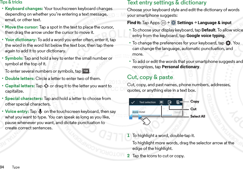 34 TypeTips &amp; tricks• Keyboard changes: Your touchscreen keyboard changes depending on whether you’re entering a text message, email, or other text.• Move the cursor: Tap a spot in the text to place the cursor, then drag the arrow under the cursor to move it.• Your dictionary: To add a word you enter often, enter it, tap the word in the word list below the text box, then tap there again to add it to your dictionary.•Symbols: Tap and hold a key to enter the small number or symbol at the top of it.To enter several numbers or symbols, tap .• Double letters: Circle a letter to enter two of them.• Capital letters: Tap  or drag it to the letter you want to capitalize.• Special characters: Tap and hold a letter to choose from other special characters.•Voice entry: Tap  on the touchscreen keyboard, then say what you want to type. You can speak as long as you like, pause whenever you want, and dictate punctuation to create correct sentences.?123?123Text entry settings &amp; dictionaryChoose your keyboard style and edit the dictionary of words your smartphone suggests:Find it: Tap Apps  &gt;Settings &gt;Language &amp; input•To choose your display keyboard, tap Default. To allow voice entry from the keyboard, tap Google voice typing.•To change the preferences for your keyboard, tap . You can change the language, automatic punctuation, and more.•To add or edit the words that your smartphone suggests and recognizes, tap Personal dictionary.Cut, copy &amp; pasteCut, copy, and past names, phone numbers, addresses, quotes, or anything else in a text box.  1To highlight a word, double-tap it.To highlight more words, drag the selector arrow at the edge of the highlight.2Tap the icons to cut or copy.Anne Hotel SendText selection  CopyCutSelect All 2013.06.05 FCC DRAFT