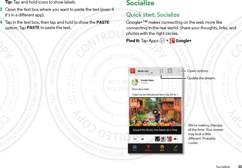 35SocializeTip: Tap and hold icons to show labels.3Open the text box where you want to paste the text (even if it’s in a different app).4Tap in the text box, then tap and hold to show the PASTE option. Tap PASTE to paste the text.SocializeQuick start: SocializeGoogle+™ makes connecting on the web more like connecting in the real world. Share your thoughts, links, and photos with the right circles.Find it: Tap Apps  &gt;Google+What’s hotGoogle Maps25 mins agoDid you dance today?Today may be International Dance Day, but for +...Around the World, One Dance at a TimePhoto Check in Mood WriteOpen options.Update the stream.We’re making changes all the time. Your screen may look a little dierent. Probably cooler. 2013.06.05 FCC DRAFT