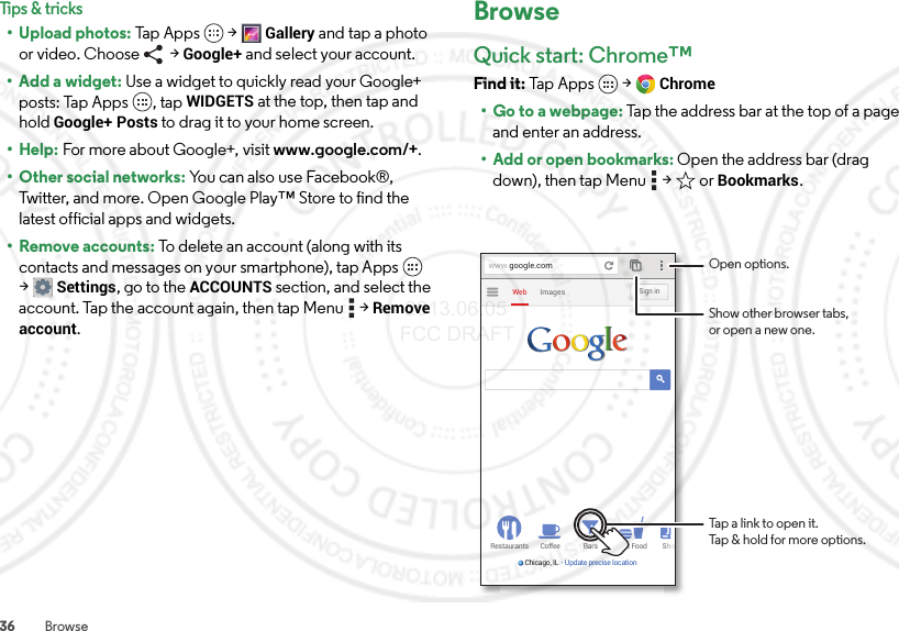 36 BrowseTips &amp; tricks• Upload photos: Ta p  Ap p s  &gt;Gallery and tap a photo or video. Choose   &gt; Google+ and select your account.• Add a widget: Use a widget to quickly read your Google+ posts: Tap Apps , tap WIDGETS at the top, then tap and hold Google+ Posts to drag it to your home screen.• Help: For more about Google+, visit www.google.com/+.• Other social networks: You can also use Facebook®, Twitter, and more. Open Google Play™ Store to find the latest official apps and widgets.• Remove accounts: To delete an account (along with its contacts and messages on your smartphone), tap Apps  &gt;Settings, go to the ACCOUNTS section, and select the account. Tap the account again, then tap Menu  &gt;Remove account.BrowseQuick start: Chrome™Find it: Tap Apps  &gt;Chrome• Go to a webpage: Tap the address bar at the top of a page and enter an address.• Add or open bookmarks: Open the address bar (drag down), then tap Menu  &gt;  or Bookmarks.Restaurants Coffee Bars Fast Food ShoChicago, IL - Update precise locationImagesWebSign inwww.google.comOpen options.Show other browser tabs,or open a new one.Tap a link to open it.Tap &amp; hold for more options. 2013.06.05 FCC DRAFT