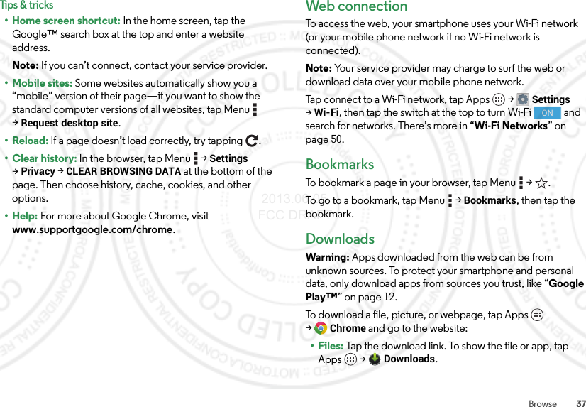 37BrowseTips &amp; tricks• Home screen shortcut: In the home screen, tap the Google™ search box at the top and enter a website address.Note: If you can’t connect, contact your service provider.• Mobile sites: Some websites automatically show you a “mobile” version of their page—if you want to show the standard computer versions of all websites, tap Menu  &gt;Request desktop site.•Reload: If a page doesn’t load correctly, try tapping .•Clear history: In the browser, tap Menu  &gt;Settings &gt;Privacy &gt;CLEAR BROWSING DATA at the bottom of the page. Then choose history, cache, cookies, and other options.• Help: For more about Google Chrome, visit www.supportgoogle.com/chrome.Web connectionTo access the web, your smartphone uses your Wi-Fi network (or your mobile phone network if no Wi-Fi network is connected).Note: Your service provider may charge to surf the web or download data over your mobile phone network.Tap connect to a Wi-Fi network, tap Apps  &gt;Settings &gt;Wi-Fi, then tap the switch at the top to turn Wi-Fi   and search for networks. There’s more in “Wi-Fi Networks” on page 50.BookmarksTo bookmark a page in your browser, tap Menu  &gt; .To go to a bookmark, tap Menu  &gt;Bookmarks, then tap the bookmark.DownloadsWarning: Apps downloaded from the web can be from unknown sources. To protect your smartphone and personal data, only download apps from sources you trust, like “Google Play™” on page 12.To download a file, picture, or webpage, tap Apps  &gt;Chrome and go to the website:•Files: Tap the download link. To show the file or app, tap Apps  &gt;Downloads.ON 2013.06.05 FCC DRAFT