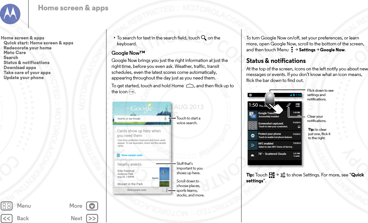 Back NextMenu MoreHome screen &amp; apps•To search for text in the search field, touch  on the keyboard.Google Now™Google Now brings you just the right information at just the right time, before you even ask. Weather, traffic, transit schedules, even the latest scores come automatically, appearing throughout the day just as you need them.To get started, touch and hold Home , and then flick up to the icon .Search, or say GoogleShow sample cardsOver time, prediction improves and more cardsappear. To see examples, check out the samplecards.Cards show up here whenyou need themShow sample cards Nearby eventsKite FestivalAnderson ParkAug 25, 1:00PMSportsMozart in the ParkTouch to start a voice search.Stu that’s important to you shows up here.Scroll down to choose places, sports teams, stocks, and more.To turn Google Now on/off, set your preferences, or learn more, open Google Now, scroll to the bottom of the screen, and then touch Menu  &gt;Settings &gt;Google Now.Status &amp; notificationsAt the top of the screen, icons on the left notify you about new messages or events. If you don’t know what an icon means, flick the bar down to find out.Tip:  Touch  &gt;   to show Settings. For more, see “Quick settings”.Screenshot captured.Touch to view your screenshot.Protect your phoneTouch to enable lost phone featuresNFC enabledSelect to view NFC Terms of Service.Thu, July 67/3/2013Google TranslateSuccessfully installed1:501:50 PM7/3/20137/3/201378° - Scattered Clouds1:51 PM5 cardsFlick down to see settings and notications.Clear your notications.Tip: to clear just one, flick it to the right.Home screen &amp; apps   Quick start: Home screen &amp; apps   Redecorate your home   Moto Care   Search   Status &amp; notifications   Download apps   Take care of your apps   Update your phone13 AUG 2013 FCC