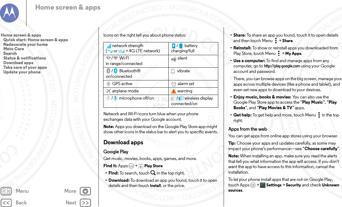 Back NextMenu MoreHome screen &amp; appsIcons on the right tell you about phone status:Network and Wi-Fi icons turn blue when your phone exchanges data with your Google account.Note: Apps you download on the Google Play Store app might show other icons in the status bar to alert you to specific events.Download appsGoogle PlayGet music, movies, books, apps, games, and more. Find it: Apps &gt; Play Store•Find: To search, touch in the top right.•Download: To download an app you found, touch it to open details and then touch Install, or the price.network strength (or   =4G LTE network)/ battery charging/full/Wi-Fi in range/connectedsilent/Bluetooth® on/connectedvibrateGPS active alarm setairplane mode warning/ microphone off/on / wireless display connected/on•Share: To share an app you found, touch it to open details and then touch Menu  &gt;Share.• Reinstall: To show or reinstall apps you downloaded from Play Store, touch Menu  &gt;My Apps.•Use a computer: To find and manage apps from any computer, go to http://play.google.com using your Google account and password.There, you can browse apps on the big screen, manage your apps across multiple devices (like a phone and tablet), and even set new apps to download to your devices.• Enjoy music, books &amp; movies: Yo u  c a n  a ls o  u s e  t he  Google Play Store app to access the “Play Music”, “Play Books”, and “Play Movies &amp; TV” apps.• Get help: To get help and more, touch Menu in the top right.Apps from the webYou can get apps from online app stores using your browser.Tip:  Choose your apps and updates carefully, as some may impact your phone’s performance—see “Choose carefully”.Note: When installing an app, make sure you read the alerts that tell you what information the app will access. If you don’t want the app to have access to this information, cancel the installation.To let your phone install apps that are not on Google Play, touch Apps &gt; Settings &gt; Security and check Unknown sources.Home screen &amp; apps   Quick start: Home screen &amp; apps   Redecorate your home   Moto Care   Search   Status &amp; notifications   Download apps   Take care of your apps   Update your phone13 AUG 2013 FCC