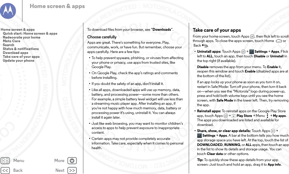 Back NextMenu MoreHome screen &amp; appsTo download files from your browser, see “Downloads”.Choose carefullyApps are great. There&apos;s something for everyone. Play, communicate, work, or have fun. But remember, choose your apps carefully. Here are a few tips:•To help prevent spyware, phishing, or viruses from affecting your phone or privacy, use apps from trusted sites, like Google Play.•On Google Play, check the app’s ratings and comments before installing.•If you doubt the safety of an app, don&apos;t install it.•Like all apps, downloaded apps will use up memory, data, battery, and processing power—some more than others. For example, a simple battery level widget will use less than a streaming music player app. After installing an app, if you&apos;re not happy with how much memory, data, battery or processing power it&apos;s using, uninstall it. You can always install it again later.•Just like web browsing, you may want to monitor children’s access to apps to help prevent exposure to inappropriate content.•Certain apps may not provide completely accurate information. Take care, especially when it comes to personal health.Take care of your appsFrom your home screen, touch Apps , then flick left to scroll through apps. To close the apps screen, touch Home  or Back .• Uninstall apps: Touch Apps &gt;  Settings &gt;Apps. Flick left toALL, touch an app, then touch Disable or Uninstall in the top right (if available).Disable removes the app from your menu. To Enable it, reopen this window and touch Enable (disabled apps are at the bottom of the list).If an app locks up your phone as soon as you turn it on, restart in Safe Mode: Turn off your phone, then turn it back on—when you see the “Motorola” logo during power-up, press and hold both volume keys until you see the home screen, with Safe Mode in the lower left. Then, try removing the app.• Reinstall apps: To reinstall apps on the Google Play Store app, touch Apps  &gt;Play Store &gt; Menu  &gt; My apps. The apps you downloaded are listed and available for download.• Share, show, or clear app details: To u c h  Ap p s &gt; Settings &gt; Apps. A bar at the bottom tells you how much app storage space you have left. At the top, touch the list of DOWNLOADED, RUNNING, or ALL apps, then touch an app in the list to show its details and storage usage. You can touch Clear data or other options.Ti p:   To quickly show these app details from your app screen: Just touch and hold an app, drag it to App info.Home screen &amp; apps   Quick start: Home screen &amp; apps   Redecorate your home   Moto Care   Search   Status &amp; notifications   Download apps   Take care of your apps   Update your phone13 AUG 2013 FCC