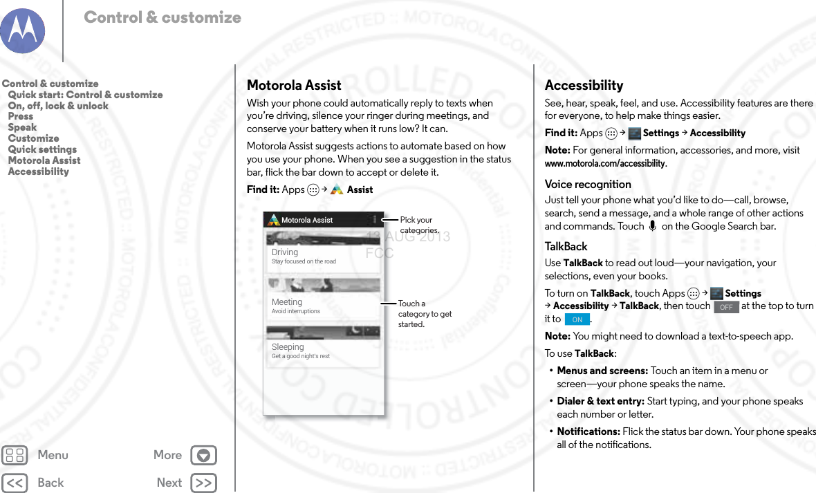 Back NextMenu MoreControl &amp; customizeMotorola AssistWish your phone could automatically reply to texts when you’re driving, silence your ringer during meetings, and conserve your battery when it runs low? It can. Motorola Assist suggests actions to automate based on how you use your phone. When you see a suggestion in the status bar, flick the bar down to accept or delete it.Find it: Apps  &gt; AssistMotorola AssistDrivingStay focused on the roadMeetingAvoid interruptionsSleepingGet a good night’s restPick your categories.Touch a category to get started.AccessibilitySee, hear, speak, feel, and use. Accessibility features are there for everyone, to help make things easier.Find it: Apps &gt; Settings &gt;AccessibilityNote: For general information, accessories, and more, visit www.motorola.com/accessibility.Voice recognitionJust tell your phone what you’d like to do—call, browse, search, send a message, and a whole range of other actions and commands. Touch   on the Google Search bar. Tal kBackUse TalkBack to read out loud—your navigation, your selections, even your books.To t u rn  on  TalkBack, touch Apps &gt; Settings &gt;Accessibility &gt;TalkBack, then touch   at the top to turn it to  .Note: You might need to download a text-to-speech app.To u se  TalkBack:• Menus and screens: Touch an item in a menu or screen—your phone speaks the name.• Dialer &amp; text entry: Start typing, and your phone speaks each number or letter.• Notifications: Flick the status bar down. Your phone speaks all of the notifications.OFFONControl &amp; customize   Quick start: Control &amp; customize   On, off, lock &amp; unlock   Press   Speak   Customize   Quick settings   Motorola Assist   Accessibility13 AUG 2013 FCC