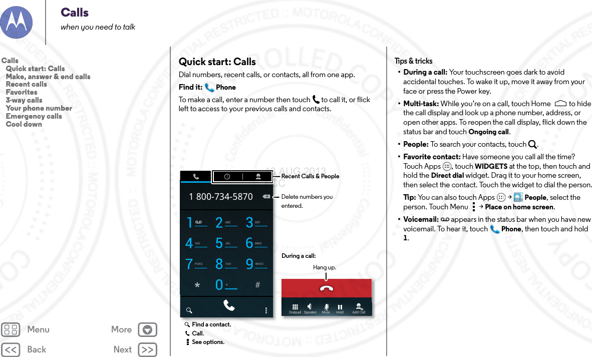 Back NextMenu MoreCallswhen you need to talkQuick start: CallsDial numbers, recent calls, or contacts, all from one app.Find it: PhoneTo make a call, enter a number then touch  to call it, or flick left to access to your previous calls and contacts.ABC DEFGHI JKL MNOPQRS TUV WXYZ+1 800-734-5870Dialpad   Speaker      Mute       Hold          Add CallDuring a call:Hang up.Recent Calls &amp; PeopleDelete numbers you entered.Find a contact.Call.See options.Tips &amp; tr i cks• During a call: Your touchscreen goes dark to avoid accidental touches. To wake it up, move it away from your face or press the Power key.•Multi-task: While you’re on a call, touch Home to hide the call display and look up a phone number, address, or open other apps. To reopen the call display, flick down the status bar and touch Ongoing call.•People: To search your contacts, touch  .• Favorite contact: Have someone you call all the time? Touch Apps , touch WIDGETS at the top, then touch and hold the Direct dial widget. Drag it to your home screen, then select the contact. Touch the widget to dial the person.Ti p:   You can also touch Apps  &gt;People, select the person. Touch Menu  &gt; Place on home screen.•Voicemail:  appears in the status bar when you have new voicemail. To hear it, touchPhone, then touch and hold 1.Calls   Quick start: Calls   Make, answer &amp; end calls   Recent calls   Favorites   3-way calls   Your phone number   Emergency calls   Cool down13 AUG 2013 FCC