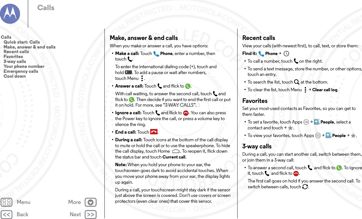 Back NextMenu MoreCallsMake, answer &amp; end callsWhen you make or answer a call, you have options:• Make a call: To u chPhone, enter a number, then touch .To enter the international dialing code (+), touch and hold . To add a pause or wait after numbers, touch Menu .• Answer a call: Tou c h a n d  fli c k t o .With call waiting, to answer the second call, touch and flick to . Then decide if you want to end the first call or put it on hold. For more, see “3-WAY CALLS”.• Ignore a call: Touch and flick to . You can also press the Power key to ignore the call, or press a volume key to silence the ring.• End a call: To u c h .• During a call: Touch icons at the bottom of the call display to mute or hold the call or to use the speakerphone. To hide the call display, touch Home . To reopen it, flick down the status bar and touch Current call.Note: When you hold your phone to your ear, the touchscreen goes dark to avoid accidental touches. When you move your phone away from your ear, the display lights up again.During a call, your touchscreen might stay dark if the sensor just above the screen is covered. Don&apos;t use covers or screen protectors (even clear ones) that cover this sensor.Recent callsView your calls (with newest first), to call, text, or store them:Find it: Phone &gt; •To call a number, touch on the right.•To send a text message, store the number, or other options, touch an entry.•To search the list, touch at the bottom.•To clear the list, touch Menu &gt;Clear call log.FavoritesSet your most-used contacts as Favorites, so you can get to them faster.•To set a favorite, touch Apps  &gt;People, select a contact and touch &gt; .•To view your favorites, touch Apps  &gt;People &gt;.3-way callsDuring a call, you can start another call, switch between them, or join them in a 3-way call:•To answer a second call, touch and flick to . To ignore it, touch and flick to .The first call goes on hold if you answer the second call. To switch between calls, touch  .Calls   Quick start: Calls   Make, answer &amp; end calls   Recent calls   Favorites   3-way calls   Your phone number   Emergency calls   Cool down13 AUG 2013 FCC