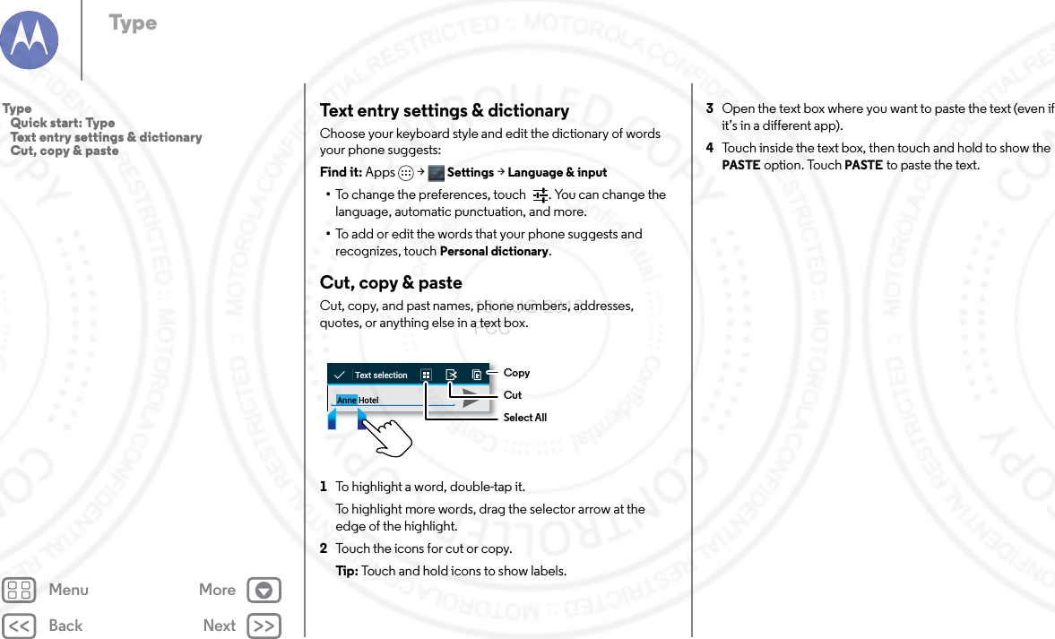 Back NextMenu MoreTypeText entry settings &amp; dictionaryChoose your keyboard style and edit the dictionary of words your phone suggests:Find it: Apps &gt; Settings &gt; Language &amp; input•To change the preferences, touch  . You can change the language, automatic punctuation, and more.•To add or edit the words that your phone suggests and recognizes, touch Personal dictionary.Cut, copy &amp; pasteCut, copy, and past names, phone numbers, addresses, quotes, or anything else in a text box.  1To highlight a word, double-tap it.To highlight more words, drag the selector arrow at the edge of the highlight.2Touch the icons for cut or copy.Tip: Touch and hold icons to show labels.Anne HotelText selectionCopyCutSelect All3Open the text box where you want to paste the text (even if it’s in a different app).4Touch inside the text box, then touch and hold to show the PASTE option. Touch PASTE to paste the text.Typ e   Quick start: Type   Text entry settings &amp; dictionary   Cut, copy &amp; paste13 AUG 2013 FCC