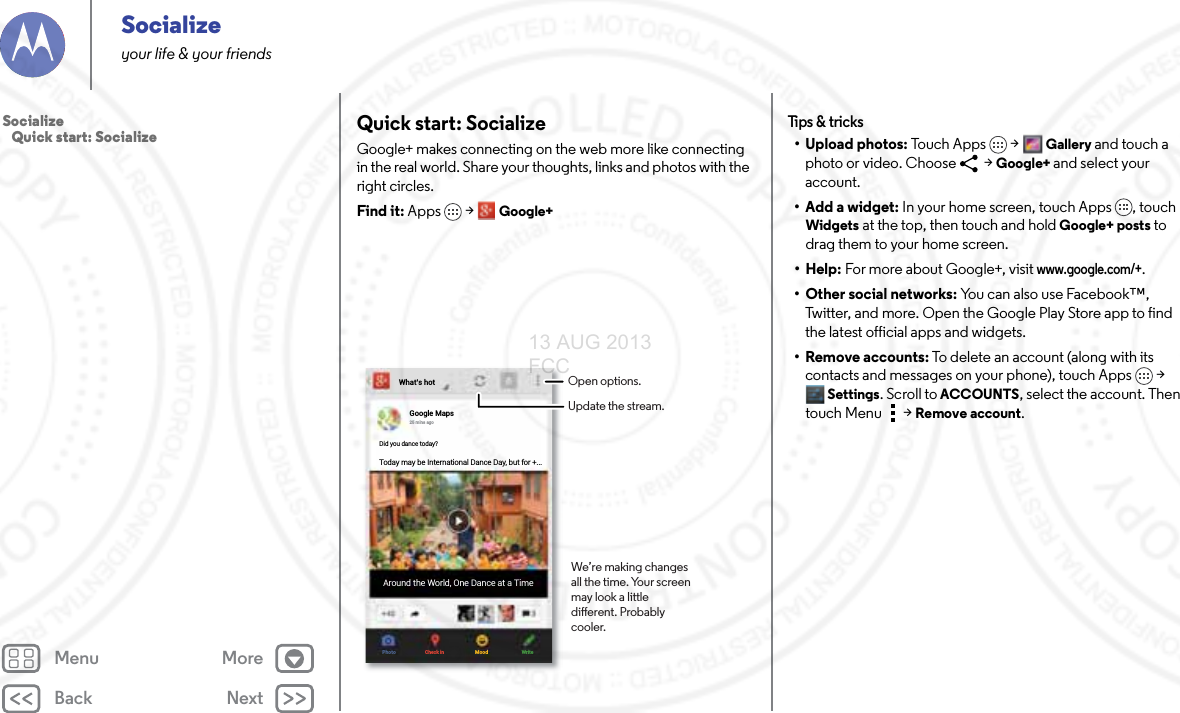 Back NextMenu MoreSocializeyour life &amp; your friendsQuick start: SocializeGoogle+ makes connecting on the web more like connecting in the real world. Share your thoughts, links and photos with the right circles.Find it: Apps &gt; Google+What’s hotGoogle Maps25 mins agoDid you dance today?Today may be International Dance Day, but for +...Around the World, One Dance at a TimePhoto Check in Mood WriteOpen options.Update the stream.We’re making changes all the time. Your screen may look a little dierent. Probably cooler.Tips &amp; tr i cks• Upload photos: To u c h A p p s &gt;Gallery and touch a photo or video. Choose   &gt; Google+ and select your account.• Add a widget: In your home screen, touch Apps , touch Widgets at the top, then touch and hold Google+ posts to drag them to your home screen.• Help: For more about Google+, visit www.google.com/+.• Other social networks: You can also use Facebook™, Twitter, and more. Open the Google Play Store app to find the latest official apps and widgets.•Remove accounts: To delete an account (along with its contacts and messages on your phone), touch Apps &gt; Settings. Scroll to ACCOUNTS, select the account. Then touch Menu  &gt; Remove account.Socialize   Quick start: Socialize13 AUG 2013 FCC