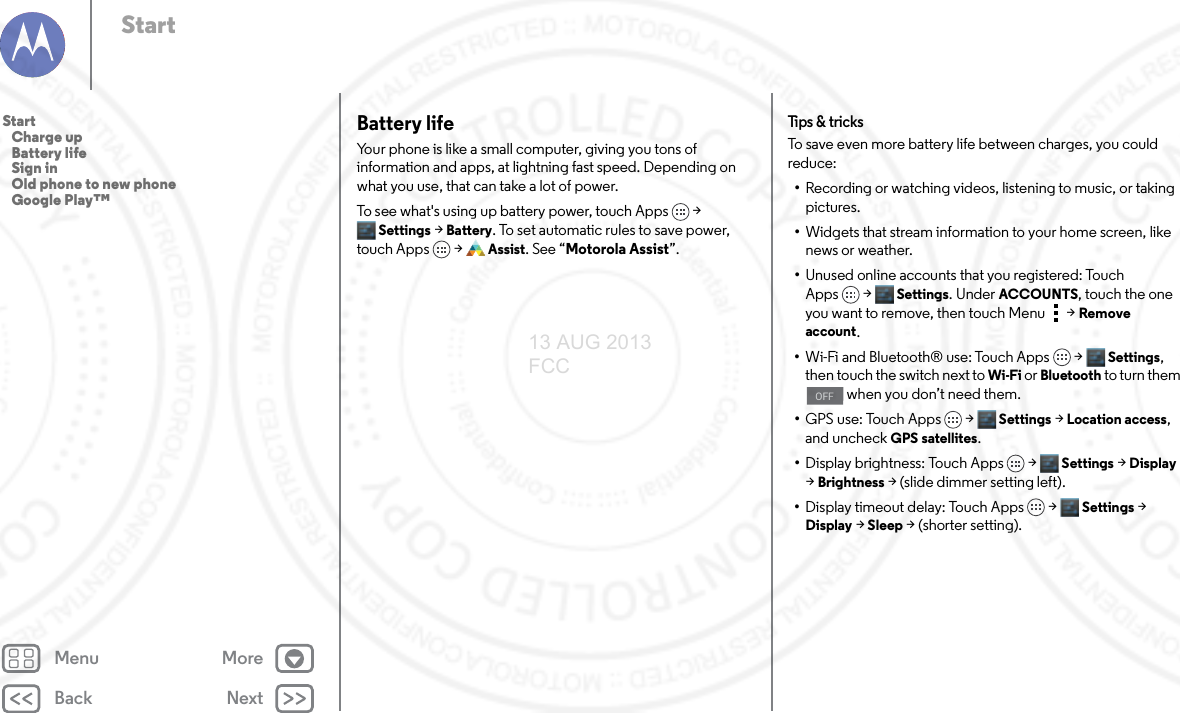 Back NextMenu MoreStartBattery lifeYour phone is like a small computer, giving you tons of information and apps, at lightning fast speed. Depending on what you use, that can take a lot of power.To see what&apos;s using up battery power, touch Apps &gt; Settings &gt; Battery. To set automatic rules to save power, touch Apps  &gt;Assist. See “Motorola Assist”.Tips &amp; tr i cksTo save even more battery life between charges, you could reduce:•Recording or watching videos, listening to music, or taking pictures.•Widgets that stream information to your home screen, like news or weather.•Unused online accounts that you registered: Touch Apps &gt; Settings. UnderACCOUNTS, touch the one you want to remove, then touch Menu  &gt;Remove account.•Wi-Fi and Bluetooth® use: Touch Apps &gt; Settings, then touch the switch next to Wi-Fi or Bluetooth to turn them  when you don’t need them.•GPS use: Touch Apps &gt; Settings &gt; Location access, and uncheck GPS satellites.•Display brightness: Touch Apps &gt; Settings &gt; Display &gt; Brightness &gt; (slide dimmer setting left).•Display timeout delay: Touch Apps &gt; Settings &gt; Display &gt; Sleep &gt; (shorter setting).OFFStart   Charge up   Battery life   Sign in   Old phone to new phone   Google Play™13 AUG 2013 FCC