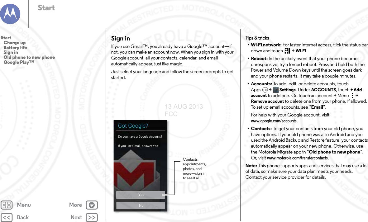 Back NextMenu MoreStartSign inIf you use Gmail™, you already have a Google™ account—if not, you can make an account now. When you sign in with your Google account, all your contacts, calendar, and email automatically appear, just like magic.Just select your language and follow the screen prompts to get started.NoYesGot Google?Do you have a Google Account?If you use Gmail, answer Yes.Contacts, appointments, photos, and more—sign in to see it all.Tips &amp; tr i cks•Wi-Fi network: For faster Internet access, flick the status bar down and touch  &gt;Wi-Fi.•Reboot: In the unlikely event that your phone becomes unresponsive, try a forced reboot. Press and hold both the Power and Volume Down keys until the screen goes dark and your phone restarts. It may take a couple minutes.• Accounts: To add, edit, or delete accounts, touch Apps &gt; Settings. Under ACCOUNTS, touch + Add account to add one. Or, touch an account &gt; Menu  &gt; Remove account to delete one from your phone, if allowed. To set up email accounts, see “Email”.For help with your Google account, visit www.google.com/accounts.•Contacts: To get your contacts from your old phone, you have options. If your old phone was also Android and you used the Android Backup and Restore feature, your contacts automatically appear on your new phone. Otherwise, use the Motorola Migrate app in “Old phone to new phone”. Or, visit www.motorola.com/transfercontacts.Note: This phone supports apps and services that may use a lot of data, so make sure your data plan meets your needs. Contact your service provider for details.Start   Charge up   Battery life   Sign in   Old phone to new phone   Google Play™13 AUG 2013 FCC