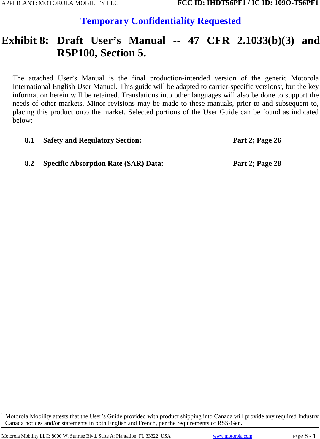 APPLICANT: MOTOROLA MOBILITY LLC FCC ID: IHDT56PF1 / IC ID: 109O-T56PF1  Temporary Confidentiality Requested  Motorola Mobility LLC; 8000 W. Sunrise Blvd, Suite A; Plantation, FL 33322, USA www.motorola.com Page 8 - 1  Exhibit 8:   Draft User’s Manual --  47 CFR 2.1033(b)(3) and RSP100, Section 5. The attached User’s Manual is the  final  production-intended  version  of the generic Motorola International English User Manual. This guide will be adapted to carrier-specific versionsi, but the key information herein will be retained. Translations into other languages will also be done to support the needs of other markets. Minor revisions may be made to these manuals, prior to and subsequent to, placing this product onto the market. Selected portions of the User Guide can be found as indicated below: 8.1 Safety and Regulatory Section:  Part 2; Page 26 8.2 Specific Absorption Rate (SAR) Data: Part 2; Page 28                                                   i  Motorola Mobility attests that the User’s Guide provided with product shipping into Canada will provide any required Industry Canada notices and/or statements in both English and French, per the requirements of RSS-Gen. 