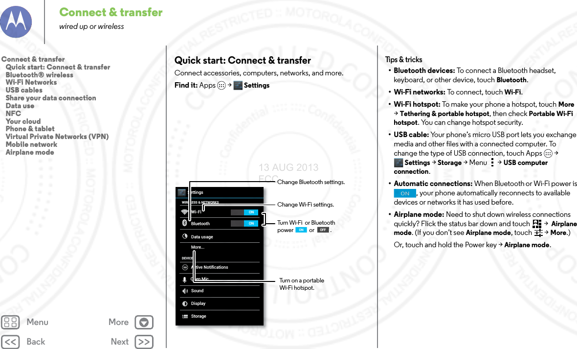 Back NextMenu MoreConnect &amp; transferwired up or wirelessQuick start: Connect &amp; transferConnect accessories, computers, networks, and more.Find it: Apps &gt; SettingsWi-FiWIRELESS &amp; NETWORKSDEVICEBluetoothData usageMore...SoundDisplayStorageSettingsONONActive NotificationsOpen MicChange Wi-Fi settings.Turn Wi-Fi  or Bluetooth power             or             .Change Bluetooth settings.OFFONTurn on a portable Wi-Fi hotspot.Tips &amp; tr i cks•Bluetooth devices: To connect a Bluetooth headset, keyboard, or other device, touch Bluetooth.•Wi-Fi networks: To connect, touch Wi-Fi.• Wi-Fi hotspot: To make your phone a hotspot, touch More &gt; Tethering &amp; portable hotspot, then check Portable Wi-Fi hotspot. You can change hotspot security.•USB cable: Your phone’s micro USB port lets you exchange media and other files with a connected computer. To change the type of USB connection, touch Apps &gt; Settings &gt;Storage &gt;Menu  &gt;USB computer connection.• Automatic connections: When Bluetooth or Wi-Fi power is , your phone automatically reconnects to available devices or networks it has used before.• Airplane mode: Need to shut down wireless connections quickly? Flick the status bar down and touch  &gt;  Airplane mode. (If you don’t see Airplane mode, touch   &gt; More.)Or, touch and hold the Power key &gt; Airplane mode.ONConnect &amp; transfer   Quick start: Connect &amp; transfer   Bluetooth® wireless   Wi-Fi Networks   USB cables   Share your data connection   Data use   NFC   Your cloud   Phone &amp; tablet   Virtual Private Networks (VPN)   Mobile network   Airplane mode13 AUG 2013 FCC