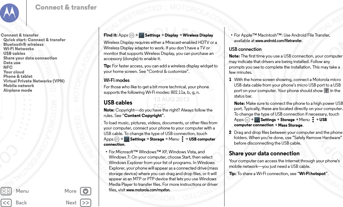 Back NextMenu MoreConnect &amp; transferFind it: Apps &gt; Settings &gt; Display &gt; Wireless DisplayWireless Display requires either a Miracast-enabled HDTV or a Wireless Display adapter to work. If you don’t have a TV or monitor that supports Wireless Display, you can purchase an accessory (dongle) to enable it. Tip: For faster access, you can add a wireless display widget to your home screen. See “Control &amp; customize”. Wi-Fi modesFor those who like to get a bit more technical, your phone supports the following Wi-Fi modes: 802.11a, b, g, n.USB cablesNote: Copyright—do you have the right? Always follow the rules. See “Content Copyright”.To load music, pictures, videos, documents, or other files from your computer, connect your phone to your computer with a USB cable. To change the type of USB connection, touch Apps &gt; Settings &gt;Storage &gt;Menu  &gt;USB computer connection.•For Microsoft™ Windows™ XP, Windows Vista, and Windows 7: On your computer, choose Start, then select Windows Explorer from your list of programs. In Windows Explorer, your phone will appear as a connected drive (mass storage device) where you can drag and drop files, or it will appear as an MTP or PTP device that lets you use Windows Media Player to transfer files. For more instructions or driver files, visit www.motorola.com/myxfon.•For Apple™ Macintosh™: Use Android File Transfer, available at www.android.com/filetransfer.USB connectionNote: The first time you use a USB connection, your computer may indicate that drivers are being installed. Follow any prompts you see to complete the installation. This may take a few minutes.  1With the home screen showing, connect a Motorola micro USB data cable from your phone’s micro USB port to a USB port on your computer. Your phone should show   in the status bar.Note: Make sure to connect the phone to a high power USB port. Typically, these are located directly on your computer. To change the type of USB connection if necessary, touch Apps &gt; Settings &gt;Storage &gt;Menu  &gt;USB computer connection &gt; Mass Storage.2Drag and drop files between your computer and the phone folders. When you’re done, use “Safely Remove Hardware” before disconnecting the USB cable.Share your data connectionYour computer can access the internet through your phone&apos;s mobile network—you just need a USB cable.Tip:  To share a Wi-Fi connection, see “Wi-Fi hotspot”.  Connect &amp; transfer   Quick start: Connect &amp; transfer   Bluetooth® wireless   Wi-Fi Networks   USB cables   Share your data connection   Data use   NFC   Your cloud   Phone &amp; tablet   Virtual Private Networks (VPN)   Mobile network   Airplane mode13 AUG 2013 FCC