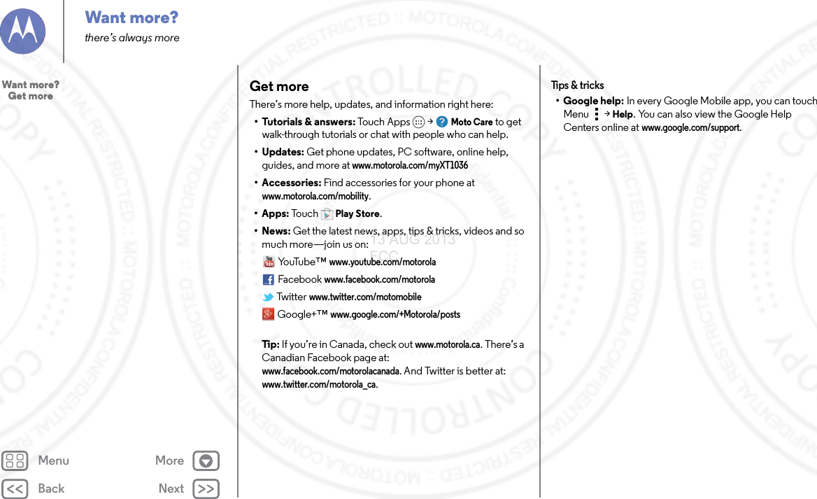 Back NextMenu MoreWant more?there’s always moreGet moreThere’s more help, updates, and information right here:• Tutorials &amp; answers: Touch Apps &gt; Moto Care to get walk-through tutorials or chat with people who can help. • Updates: Get phone updates, PC software, online help, guides, and more at www.motorola.com/myXT1036• Accessories: Find accessories for your phone at www.motorola.com/mobility.• Apps: To u c hPlay Store.•News: Get the latest news, apps, tips &amp; tricks, videos and so much more—join us on:Yo uTu b e ™www.youtube.com/motorolaFacebookwww.facebook.com/motorola Twitterwww.twitter.com/motomobile Google+™ www.google.com/+Motorola/posts Tip: If you’re in Canada, check out www.motorola.ca. There’s a Canadian Facebook page at: www.facebook.com/motorolacanada. And Twitter is better at: www.twitter.com/motorola_ca.Tips &amp; tr i cks• Google help: In every Google Mobile app, you can touch Menu &gt; Help. You can also view the Google Help Centers online at www.google.com/support.Want more?   Get more13 AUG 2013 FCC