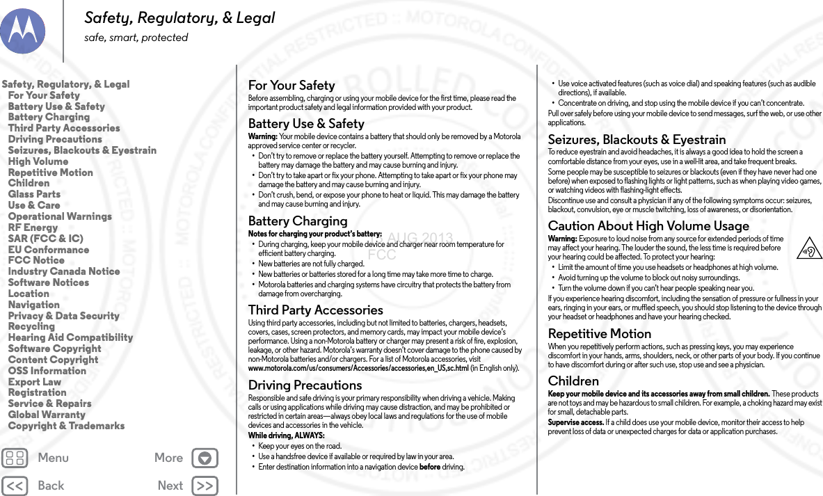 Back NextMenu MoreSafety, Regulatory, &amp; Legalsafe, smart, protectedFor Your SafetyFor  Your S af et yBefore assembling, charging or using your mobile device for the first time, please read the important product safety and legal information provided with your product.Battery Use &amp; SafetyBat tery  Use &amp; S afet yWarning:  Your mobile device contains a battery that should only be removed by a Motorola approved service center or recycler.•Don’t try to remove or replace the battery yourself. Attempting to remove or replace the battery may damage the battery and may cause burning and injury.•Don’t try to take apart or fix your phone. Attempting to take apart or fix your phone may damage the battery and may cause burning and injury.•Don’t crush, bend, or expose your phone to heat or liquid. This may damage the battery and may cause burning and injury.Battery ChargingBattery ChargingNotes for charging your product’s battery: •During charging, keep your mobile device and charger near room temperature for efficient battery charging.•New batteries are not fully charged.•New batteries or batteries stored for a long time may take more time to charge.•Motorola batteries and charging systems have circuitry that protects the battery from damage from overcharging.Third Party AccessoriesThird Party  Accessorie sUsing third party accessories, including but not limited to batteries, chargers, headsets, covers, cases, screen protectors, and memory cards, may impact your mobile device’s performance. Using a non-Motorola battery or charger may present a risk of fire, explosion, leakage, or other hazard. Motorola’s warranty doesn’t cover damage to the phone caused by non-Motorola batteries and/or chargers. For a list of Motorola accessories, visit www.motorola.com/us/consumers/Accessories/accessories,en_US,sc.html (in English only).Driving PrecautionsDriving  PrecautionsResponsible and safe driving is your primary responsibility when driving a vehicle. Making calls or using applications while driving may cause distraction, and may be prohibited or restricted in certain areas—always obey local laws and regulations for the use of mobile devices and accessories in the vehicle.While driving, ALWAYS: •Keep your eyes on the road.•Use a handsfree device if available or required by law in your area.•Enter destination information into a navigation device before driving.•Use voice activated features (such as voice dial) and speaking features (such as audible directions), if available.•Concentrate on driving, and stop using the mobile device if you can’t concentrate.Pull over safely before using your mobile device to send messages, surf the web, or use other applications.Seizures, Blackouts &amp; EyestrainSeizures, Blackouts &amp; EyestrainTo reduce eyestrain and avoid headaches, it is always a good idea to hold the screen a comfortable distance from your eyes, use in a well-lit area, and take frequent breaks.Some people may be susceptible to seizures or blackouts (even if they have never had one before) when exposed to flashing lights or light patterns, such as when playing video games, or watching videos with flashing-light effects.Discontinue use and consult a physician if any of the following symptoms occur: seizures, blackout, convulsion, eye or muscle twitching, loss of awareness, or disorientation.Caution About High Volume UsageHigh VolumeWarning: Exposure to loud noise from any source for extended periods of time may affect your hearing. The louder the sound, the less time is required before your hearing could be affected. To protect your hearing:•Limit the amount of time you use headsets or headphones at high volume.•Avoid turning up the volume to block out noisy surroundings.•Turn the volume down if you can’t hear people speaking near you.If you experience hearing discomfort, including the sensation of pressure or fullness in your ears, ringing in your ears, or muffled speech, you should stop listening to the device through your headset or headphones and have your hearing checked.Repetitive MotionRepe titi ve Mot ionWhen you repetitively perform actions, such as pressing keys, you may experience discomfort in your hands, arms, shoulders, neck, or other parts of your body. If you continue to have discomfort during or after such use, stop use and see a physician.ChildrenChildr enKeep your mobile device and its accessories away from small children. These products are not toys and may be hazardous to small children. For example, a choking hazard may exist for small, detachable parts.Supervise access. If a child does use your mobile device, monitor their access to help prevent loss of data or unexpected charges for data or application purchases.Safety, Regulatory, &amp; Legal   For Your Safety   Battery Use &amp; Safety   Battery Charging   Third Party Accessories   Driving Precautions   Seizures, Blackouts &amp; Eyestrain   High Volume   Repetitive Motion   Children   Glass Parts   Use &amp; Care   Operational Warnings   RF Energy   SAR (FCC &amp; IC)   EU Conformance   FCC Notice   Industry Canada Notice   Software Notices   Location   Navigation   Privacy &amp; Data Security   Recycling   Hearing Aid Compatibility   Software Copyright   Content Copyright   OSS Information   Export Law   Registration   Service &amp; Repairs   Global Warranty   Copyright &amp; Trademarks13 AUG 2013 FCC