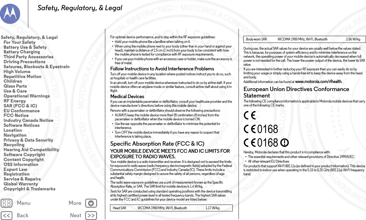 Back NextMenu MoreSafety, Regulatory, &amp; LegalFor optimal device performance, and to stay within the RF exposure guidelines:•Hold your mobile phone like a landline when talking on it.•When using the mobile phone next to your body (other than in your hand or against your head), maintain a distance of 2.5 cm (1 inch) from your body to be consistent with how the mobile phone is tested for compliance with RF exposure requirements.•If you use your mobile phone with an accessory case or holder, make sure the accessory is free of metal.Follow Instructions to Avoid Interference ProblemsTurn off your mobile device in any location where posted notices instruct you to do so, such as hospitals or health care facilities.In an aircraft, turn off your mobile device whenever instructed to do so by airline staff. If your mobile device offers an airplane mode or similar feature, consult airline staff about using it in flight.Medical DevicesIf you use an implantable pacemaker or defibrillator, consult your healthcare provider and the device manufacturer’s directions before using this mobile device.Persons with a pacemaker or defibrillator should observe the following precautions:•ALWAYS keep the mobile device more than 20 centimeters (8 inches) from the pacemaker or defibrillator when the mobile device is turned ON.•Use the ear opposite the pacemaker or defibrillator to minimize the potential for interference.•Turn OFF the mobile device immediately if you have any reason to suspect that interference is taking place.Specific Absorption Rate (FCC &amp; IC)SAR (F CC &amp; IC)YOUR MOBILE DEVICE MEETS FCC AND IC LIMITS FOR EXPOSURE TO RADIO WAVES.Your mobile device is a radio transmitter and receiver. It is designed not to exceed the limits for exposure to radio waves (radio frequency electromagnetic fields) adopted by the Federal Communications Commission (FCC) and Industry Canada (IC). These limits include a substantial safety margin designed to assure the safety of all persons, regardless of age and health.The radio wave exposure guidelines use a unit of measurement known as the Specific Absorption Rate, or SAR. The SAR limit for mobile devices is 1.6 W/kg.Tests for SAR are conducted using standard operating positions with the device transmitting at its highest certified power level in all tested frequency bands. The highest SAR values under the FCC and IC guidelines for your device model are listed below:Head SAR                  WCDMA 1900 MHz, Wi-Fi, Bluetooth                             1.17 W/kgDuring use, the actual SAR values for your device are usually well below the values stated. This is because, for purposes of system efficiency and to minimize interference on the network, the operating power of your mobile device is automatically decreased when full power is not needed for the call. The lower the power output of the device, the lower its SAR value.If you are interested in further reducing your RF exposure then you can easily do so by limiting your usage or simply using a hands-free kit to keep the device away from the head and body.Additional information can be found at www.motorola.com/rfhealth.European Union Directives Conformance StatementEU ConformanceThe following CE compliance information is applicable to Motorola mobile devices that carry one of the following CE marks:Hereby, Motorola declares that this product is in compliance with:•The essential requirements and other relevant provisions of Directive 1999/5/EC•All other relevant EU DirectivesFor products that support Wi-Fi 802.11a (as defined in your product information): This device is restricted to indoor use when operating in the 5.15 to 5.25 GHz (802.11a) Wi-Fi frequency band.Body-worn SAR                 WCDMA 1900 MHz, Wi-Fi, Bluetooth                             1.06 W/kg01680168Safety, Regulatory, &amp; Legal   For Your Safety   Battery Use &amp; Safety   Battery Charging   Third Party Accessories   Driving Precautions   Seizures, Blackouts &amp; Eyestrain   High Volume   Repetitive Motion   Children   Glass Parts   Use &amp; Care   Operational Warnings   RF Energy   SAR (FCC &amp; IC)   EU Conformance   FCC Notice   Industry Canada Notice   Software Notices   Location   Navigation   Privacy &amp; Data Security   Recycling   Hearing Aid Compatibility   Software Copyright   Content Copyright   OSS Information   Export Law   Registration   Service &amp; Repairs   Global Warranty   Copyright &amp; Trademarks13 AUG 2013 FCC