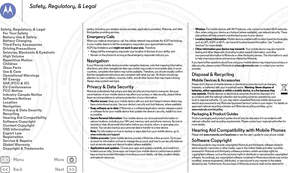 Back NextMenu MoreSafety, Regulatory, &amp; Legalparties, including your wireless service provider, applications providers, Motorola, and other third parties providing services.Emergency CallsWhen you make an emergency call, the cellular network may activate the AGPS technology in your mobile device to tell the emergency responders your approximate location.AGPS has limitations and might not work in your area. Therefore:•Always tell the emergency responder your location to the best of your ability; and•Remain on the phone for as long as the emergency responder instructs you.NavigationNavigationIf your Motorola mobile device provides navigation features, note that mapping information, directions, and other navigational data may contain inaccurate or incomplete data. In some countries, complete information may not be available. Therefore, you should visually confirm that the navigational instructions are consistent with what you see. All drivers should pay attention to road conditions, closures, traffic, and all other factors that may impact driving. Always obey posted road signs.Privacy &amp; Data SecurityPrivacy &amp; Data SecurityMotorola understands that privacy and data security are important to everyone. Because some features of your mobile device may affect your privacy or data security, please follow these recommendations to enhance protection of your information:• Monitor access: Keep your mobile device with you and don’t leave it where others may have unmonitored access. Use your device’s security and lock features, where available.• Keep software up to date: If Motorola or a software/application vendor releases a patch or software fix for your mobile device that updates the device’s security, install it as soon as possible.• Secure Personal Information: Your mobile device can store personal information in various locations, including your SIM card, memory card, and phone memory. Be sure to remove or clear all personal information before you recycle, return, or give away your device. You can also backup your personal data to transfer to a new device.Note: For information on how to backup or wipe data from your mobile device, go to www.motorola.com/support• Online accounts: Some mobile devices provide a Motorola online account. Go to your account for information on how to manage the account, and how to use security features such as remote wipe and device location (where available).• Applications and updates: Choose your apps and updates carefully, and install from trusted sources only. Some apps can impact your mobile device’s performance and/or have access to private information including account details, call data, location details, and network resources.•Wireless: For mobile devices with Wi-Fi features, only connect to trusted Wi-Fi networks. Also, when using your device as a hotspot (where available), use network security. These precautions will help prevent unauthorized access to your device.• Location-based information: Mobile devices enabled with location based technologies such as GPS, AGPS or Wi-Fi, can transmit location-based information. See “Location Services” for more details.• Other information your device may transmit: Your mobile device may also transmit testing and other diagnostic (including location-based) information, and other non-personal information to Motorola or other third-party servers. This information is used to help improve products and services offered by Motorola.If you have further questions about how using your mobile device may impact your privacy or data security, please contact Motorola at privacy@motorola.com, or contact your service provider.Disposal &amp; RecyclingRecy clingMobile Devices &amp; AccessoriesPlease don’t dispose of mobile devices or electrical accessories (such as chargers, headsets, or batteries) with your household waste. Warning: Never dispose of batteries, either separately or within a mobile device, in a fire because they may explode. Mobile devices or electrical accessories should be disposed of in accordance with the national collection and recycling schemes operated by your local or regional authority. Or, you may return unwanted Motorola mobile devices and electrical accessories to any Motorola Approved Service Center in your region. For details on approved national recycling schemes and Motorola recycling activities, go to: www.motorola.com/recyclingPackaging &amp; Product GuidesProduct packaging and product guides should only be disposed of in accordance with national collection and recycling requirements. Please contact your regional authorities for more details.Hearing Aid Compatibility with Mobile PhonesHearing Aid CompatibilityPlease visit www.motorola.com/hacphones or see the user’s guide for your phone model.Software CopyrightSoftwa re Copyri ghtMotorola products may include copyrighted Motorola and third-party software stored in semiconductor memories or other media. Laws in the United States and other countries preserve for Motorola and third-party software providers certain exclusive rights for copyrighted software, such as the exclusive rights to distribute or reproduce the copyrighted software. Accordingly, any copyrighted software contained in Motorola products may not be modified, reverse-engineered, distributed, or reproduced in any manner to the extent allowed by law. Furthermore, the purchase of Motorola products shall not be deemed to Safety, Regulatory, &amp; Legal   For Your Safety   Battery Use &amp; Safety   Battery Charging   Third Party Accessories   Driving Precautions   Seizures, Blackouts &amp; Eyestrain   High Volume   Repetitive Motion   Children   Glass Parts   Use &amp; Care   Operational Warnings   RF Energy   SAR (FCC &amp; IC)   EU Conformance   FCC Notice   Industry Canada Notice   Software Notices   Location   Navigation   Privacy &amp; Data Security   Recycling   Hearing Aid Compatibility   Software Copyright   Content Copyright   OSS Information   Export Law   Registration   Service &amp; Repairs   Global Warranty   Copyright &amp; Trademarks13 AUG 2013 FCC