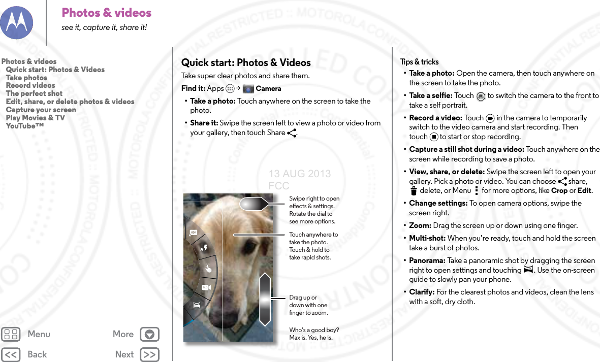 Back NextMenu MorePhotos &amp; videossee it, capture it, share it!Quick start: Photos &amp; VideosTake super clear photos and share them.Find it: Apps  &gt;Camera• Take a photo: Touch anywhere on the screen to take the photo. •Share it: Swipe the screen left to view a photo or video from your gallery, then touch Share  . Touch anywhere to take the photo. Touch &amp; hold to take rapid shots.Who’s a good boy?Max is. Yes, he is.Drag up or down with one nger to zoom.Swipe right to open eects &amp; settings. Rotate the dial to see more options.Tips &amp; tr i cks• Take a photo: Open the camera, then touch anywhere on the screen to take the photo.• Take a selfie: Touch   to switch the camera to the front to take a self portrait.• Record a video: Touch   in the camera to temporarily switch to the video camera and start recording. Then touch to start or stop recording.• Capture a still shot during a video: Touch anywhere on the screen while recording to save a photo.• View, share, or delete: Swipe the screen left to open your gallery. Pick a photo or video. You can choose  share, delete, or Menu  for more options, like Crop or Edit.• Change settings: To open camera options, swipe the screen right.•Zoom: Drag the screen up or down using one finger.• Multi-shot: When you’re ready, touch and hold the screen take a burst of photos.• Panorama: Take a panoramic shot by dragging the screen right to open settings and touching  . Use the on-screen guide to slowly pan your phone.• Clarify: For the clearest photos and videos, clean the lens with a soft, dry cloth.Photos &amp; videos   Quick start: Photos &amp; Videos   Take photos   Record videos   The perfect shot   Edit, share, or delete photos &amp; videos   Capture your screen   Play Movies &amp; TV   YouTube™13 AUG 2013 FCC