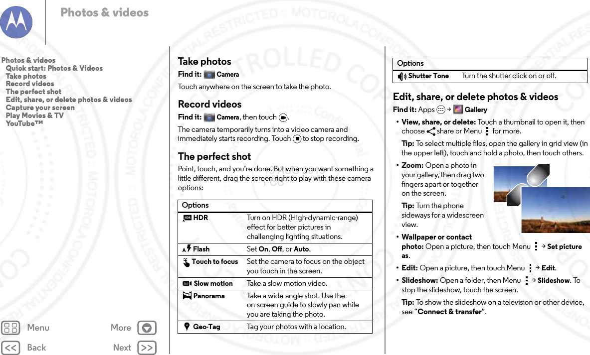 Back NextMenu MorePhotos &amp; videosTake photosFind it: CameraTouch anywhere on the screen to take the photo.Record videosFind it: Camera, then touch  .The camera temporarily turns into a video camera and immediately starts recording. Touch to stop recording.The perfect shotPoint, touch, and you’re done. But when you want something a little different, drag the screen right to play with these camera options:OptionsHDRTurn on HDR (High-dynamic-range) effect for better pictures in challenging lighting situations.FlashSet On, Off, or Auto.Touch to focusSet the camera to focus on the object you touch in the screen. Slow motionTake a slow motion video.PanoramaTake a wide-angle shot. Use the on-screen guide to slowly pan while you are taking the photo.Geo-TagTag your photos with a location.Edit, share, or delete photos &amp; videosFind it: Apps &gt; Gallery• View, share, or delete: Touch a thumbnail to open it, then choose  share or Menu  for more.Ti p:   To select multiple files, open the gallery in grid view (in the upper left), touch and hold a photo, then touch others.•Zoom: Open a photo in your gallery, then drag two fingers apart or together on the screen.Ti p:   Tur n  th e p ho n e  sideways for a widescreen view.• Wallpaper or contact photo: Open a picture, then touch Menu &gt; Set picture as.•Edit: Open a picture, then touch Menu &gt; Edit.• Slideshow: Open a folder, then Menu &gt; Slideshow. To stop the slideshow, touch the screen.Ti p:   To show the slideshow on a television or other device, see “Connect &amp; transfer”. Shutter ToneTurn the shutter click on or off.OptionsPhotos &amp; videos   Quick start: Photos &amp; Videos   Take photos   Record videos   The perfect shot   Edit, share, or delete photos &amp; videos   Capture your screen   Play Movies &amp; TV   YouTube™13 AUG 2013 FCC